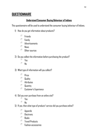 92
QUESTIONNAIRE
Understand Consumer Buying Behaviour of Indians
This questionnaire will be used to understand the consumer buying behaviour of Indians.
1) How do you get information about products?
Friends
Family
Advertisements
News
Other sources
2) Do you collect the information before purchasing the product?
Yes
No
3) What type of information will you collect?
Price
Quality
Attributes
Quantity
Customer's Experience
4) Did you ever purchase from an online site?
Yes
No
5) If yes, then what type of product/ service did you purchase online?
Apparels
Electronic
Books
Travel Products
Fashion accessories
 