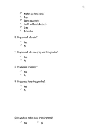 93
Kitchen and Home items
Toys
Sports equipments
Health and Beauty Products
Gifts
Automotive
6) Do you watch television?
Yes
No
7) Do you watch television programs through online?
Yes
No
8) Do you read newspaper?
Yes
No
9) Do you read News through online?
Yes
No
10) Do you have mobile phone or smartphones?
Yes No
 