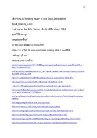 98
Advertising and Marketing Industry in India, Sector, Statistics.html
digital_marketing_in.html
Traditional vs. New Media Channels - Masterful Marketing LLC.html
world2012users.gif
competechart01.gif
top-ten-online-shopping-websites.html
https://list-of-top-30-online-ecommerce-shopping-sites-in-india.html
challenges-p6.html
measureconversions.htm
http://www.medianama.com/2014/02/223-groupm-says-digital-advertising-in-india-30-in-2013-rs-
3402-cr-expected-in-2014/
http://www.afaqs.com/news/story/40235_FICCI-KPMG-Report-2014:-Indian-ME-industry-to-touch-
Rs-1785.8-billion-by-2018
http://www.slideshare.net/TheHWD/digital-advertising-in-india-statistics-trends-2013
http://blackboard.emediate.com/2013/02/demand-side-platform-for-rtb/
: http://www.kbridge.org/en/online-advertising-explained-dmps-ssps-dsps-and-rtb/
http://timesofindia.indiatimes.com/tech/tech-news/India-to-have-243-million-internet-users-by-June-
2014-IAMAI/articleshow/29563698.cms
http://www.ipost.com/blog/email-marketing/push-or-pull-which-type-of-digital-marketing-is-most-
effective/
http://empoweringabc.com/2010/08/04/a-is-for-aisas/
http://www.comscore.com/About_comScore/comScore_Fact_Sheet
http://www.stargroup1.com/blog/zero-moment-truth-and-why-marketers-must-win-it
http://www.thinkwithgoogle.com/research-studies/2012-zmot-handbook.html
http://martinweigel.org/2014/02/18/brand-building-in-a-digital-age-old-thinking-for-new-times/
http://www.socialsamosa.com/2014/01/you-are-not-the-custodian-of-your-brand-anymore/
 