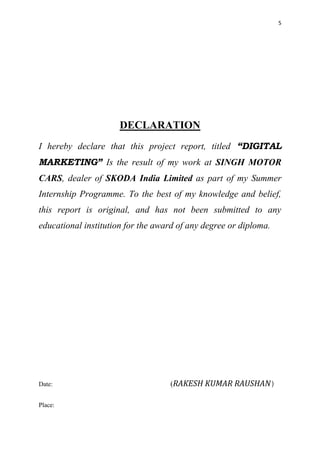 5
DECLARATION
I hereby declare that this project report, titled “DIGITAL
MARKETING” Is the result of my work at SINGH MOTOR
CARS, dealer of SKODA India Limited as part of my Summer
Internship Programme. To the best of my knowledge and belief,
this report is original, and has not been submitted to any
educational institution for the award of any degree or diploma.
Date: (RAKESH KUMAR RAUSHAN)
Place:
 