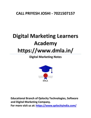 CALL PRIYESH JOSHI - 7021507157
Digital Marketing Learners
Academy
https://www.dmla.in/
Digital Marketing Notes
Educational Branch of Qelocity Technologies, Software
and Digital Marketing Company.
For more visit us at: https://www.qelocityindia.com/
 
