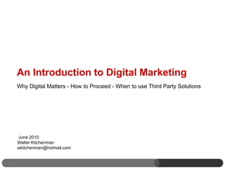 An Introduction to Digital Marketing
Why Digital Matters - How to Proceed - When to use Third Party Solutions




June 2010
Walter Kitchenman
wkitchenman@hotmail.com
 