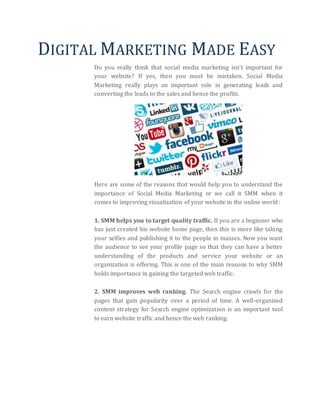 DIGITAL MARKETING MADE EASY
Do you really think that social media marketing isn’t important for
your website? If yes, then you must be mistaken. Social Media
Marketing really plays an important role in generating leads and
converting the leads to the sales and hence the profits.
Here are some of the reasons that would help you to understand the
importance of Social Media Marketing or we call it SMM when it
comes to improving visualization of your website in the online world:
1. SMM helps you to target quality traffic. If you are a beginner who
has just created his website home page, then this is more like taking
your selfies and publishing it to the people in masses. Now you want
the audience to see your profile page so that they can have a better
understanding of the products and service your website or an
organization is offering. This is one of the main reasons to why SMM
holds importance in gaining the targeted web traffic.
2. SMM improves web ranking. The Search engine crawls for the
pages that gain popularity over a period of time. A well-organized
content strategy for Search engine optimization is an important tool
to earn website traffic and hence the web ranking.
 