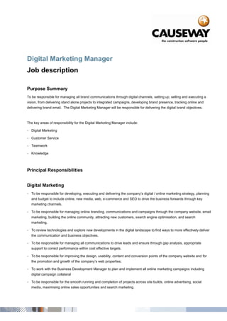 Digital Marketing Manager
Job description
Purpose Summary
To be responsible for managing all brand communications through digital channels, setting up, selling and executing a
vision, from delivering stand alone projects to integrated campaigns, developing brand presence, tracking online and
delivering brand email. The Digital Marketing Manager will be responsible for delivering the digital brand objectives.
The key areas of responsibility for the Digital Marketing Manager include:
 Digital Marketing
 Customer Service
 Teamwork
 Knowledge
Principal Responsibilities
Digital Marketing
 To be responsible for developing, executing and delivering the company’s digital / online marketing strategy, planning
and budget to include online, new media, web, e-commerce and SEO to drive the business forwards through key
marketing channels.
 To be responsible for managing online branding, communications and campaigns through the company website, email
marketing, building the online community, attracting new customers, search engine optimisation, and search
marketing.
 To review technologies and explore new developments in the digital landscape to find ways to more effectively deliver
the communication and business objectives.
 To be responsible for managing all communications to drive leads and ensure through gap analysis, appropriate
support to correct performance within cost effective targets.
 To be responsible for improving the design, usability, content and conversion points of the company website and for
the promotion and growth of the company’s web properties.
 To work with the Business Development Manager to plan and implement all online marketing campaigns including
digital campaign collateral
 To be responsible for the smooth running and completion of projects across site builds, online advertising, social
media, maximising online sales opportunities and search marketing.
 