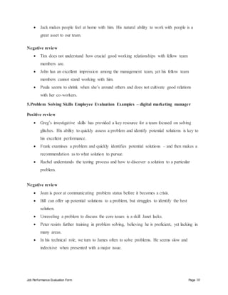 Job Performance Evaluation Form Page 10
 Jack makes people feel at home with him. His natural ability to work with people is a
great asset to our team.
Negative review
 Tim does not understand how crucial good working relationships with fellow team
members are.
 John has an excellent impression among the management team, yet his fellow team
members cannot stand working with him.
 Paula seems to shrink when she’s around others and does not cultivate good relations
with her co-workers.
5.Problem Solving Skills Employee Evaluation Examples – digital marketing manager
Positive review
 Greg’s investigative skills has provided a key resource for a team focused on solving
glitches. His ability to quickly assess a problem and identify potential solutions is key to
his excellent performance.
 Frank examines a problem and quickly identifies potential solutions – and then makes a
recommendation as to what solution to pursue.
 Rachel understands the testing process and how to discover a solution to a particular
problem.
Negative review
 Joan is poor at communicating problem status before it becomes a crisis.
 Bill can offer up potential solutions to a problem, but struggles to identify the best
solution.
 Unraveling a problem to discuss the core issues is a skill Janet lacks.
 Peter resists further training in problem solving, believing he is proficient, yet lacking in
many areas.
 In his technical role, we turn to James often to solve problems. He seems slow and
indecisive when presented with a major issue.
 