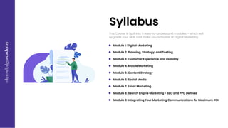 This Course is Split into 9 easy-to-understand modules – which will
upgrade your skills and make you a master of Digital Marketing.
Syllabus
Module 1: Digital Marketing
Module 2: Planning, Strategy, and Testing
Module 3: Customer Experience and Usability
Module 4: Mobile Marketing
Module 5: Content Strategy
Module 6: Social Media
Module 7: Email Marketing
Module 8: Search Engine Marketing - SEO and PPC Defined
Module 9: Integrating Your Marketing Communications for Maximum ROI
 