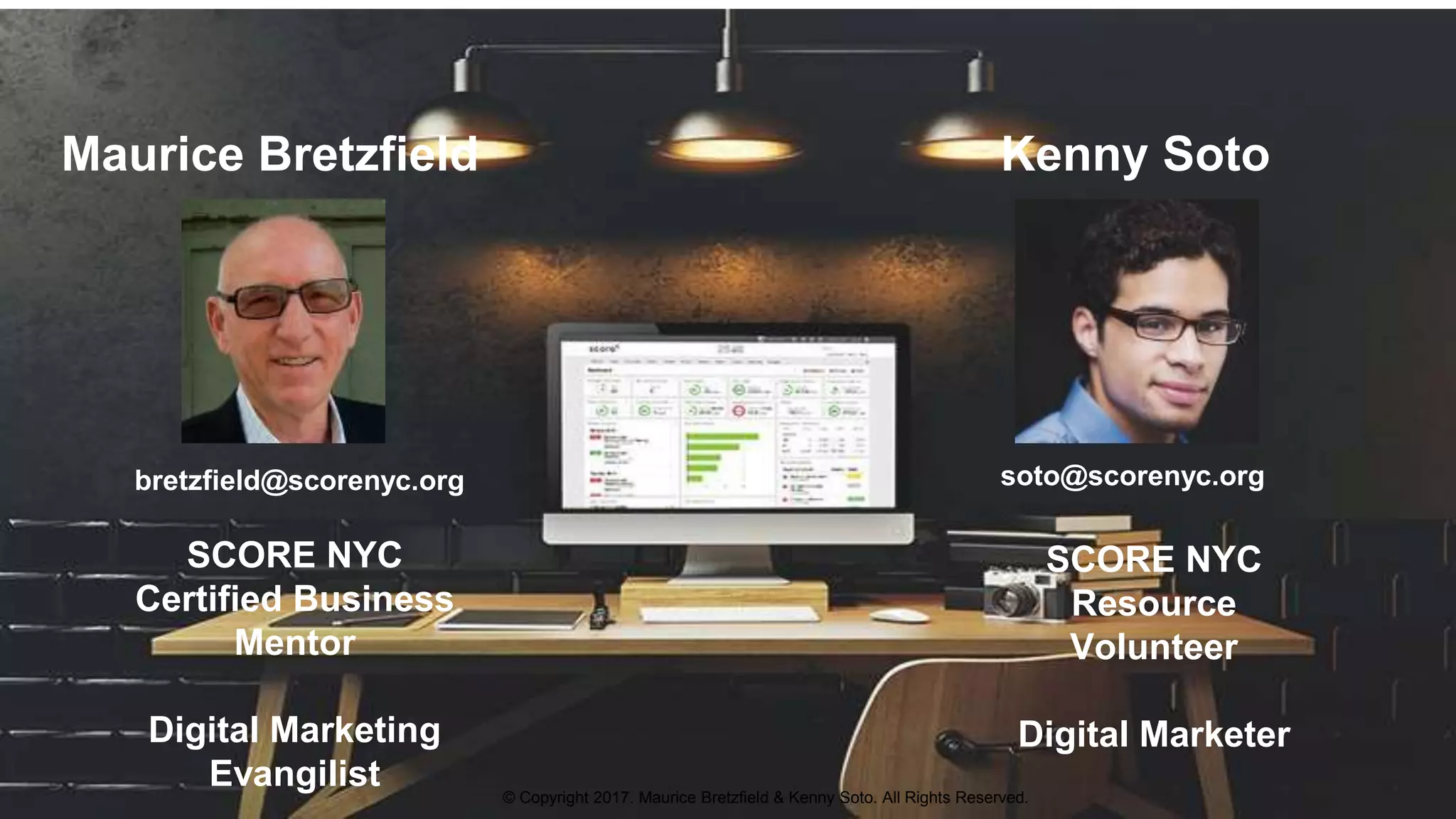 Maurice Bretzfield Kenny Soto
bretzfield@scorenyc.org soto@scorenyc.org
SCORE NYC
Resource
Volunteer
Digital Marketer
SCORE NYC
Certified Business
Mentor
Digital Marketing
Evangilist © Copyright 2017. Maurice Bretzfield & Kenny Soto. All Rights Reserved.
 