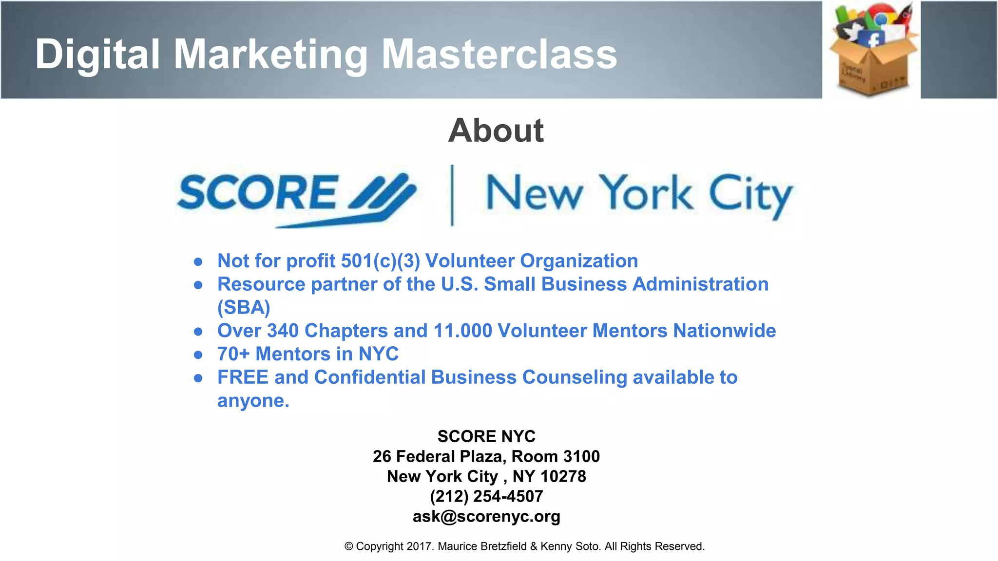 Digital Marketing Masterclass
© Copyright 2017. Maurice Bretzfield & Kenny Soto. All Rights Reserved.
About
● Not for profit 501(c)(3) Volunteer Organization
● Resource partner of the U.S. Small Business Administration
(SBA)
● Over 340 Chapters and 11.000 Volunteer Mentors Nationwide
● 70+ Mentors in NYC
● FREE and Confidential Business Counseling available to
anyone.
SCORE NYC
26 Federal Plaza, Room 3100
New York City , NY 10278
(212) 254-4507
ask@scorenyc.org
 