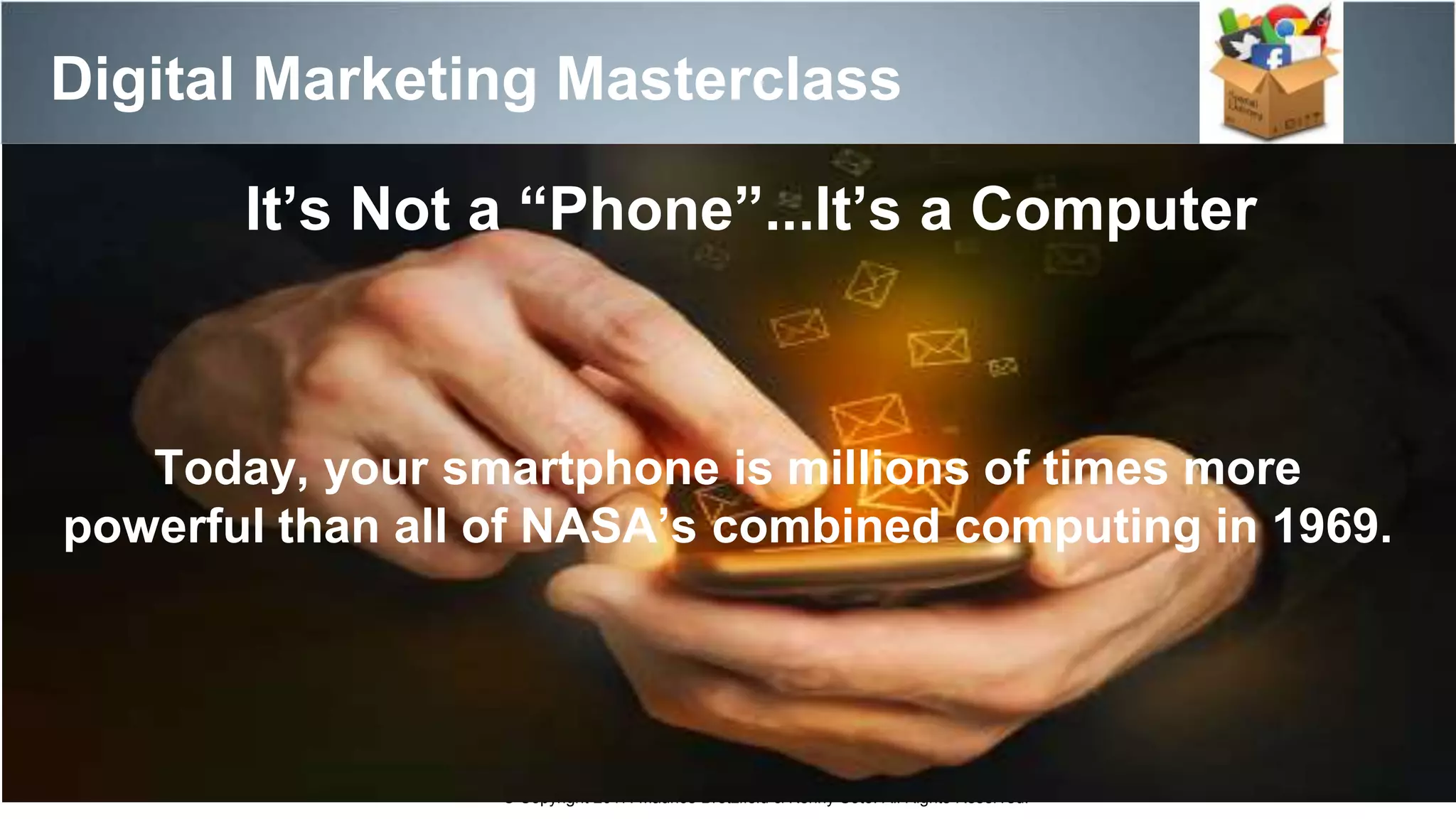 Digital Marketing Masterclass
© Copyright 2017. Maurice Bretzfield & Kenny Soto. All Rights Reserved.
Today, your smartphone is millions of times more
powerful than all of NASA’s combined computing in 1969.
It’s Not a “Phone”...It’s a Computer
 