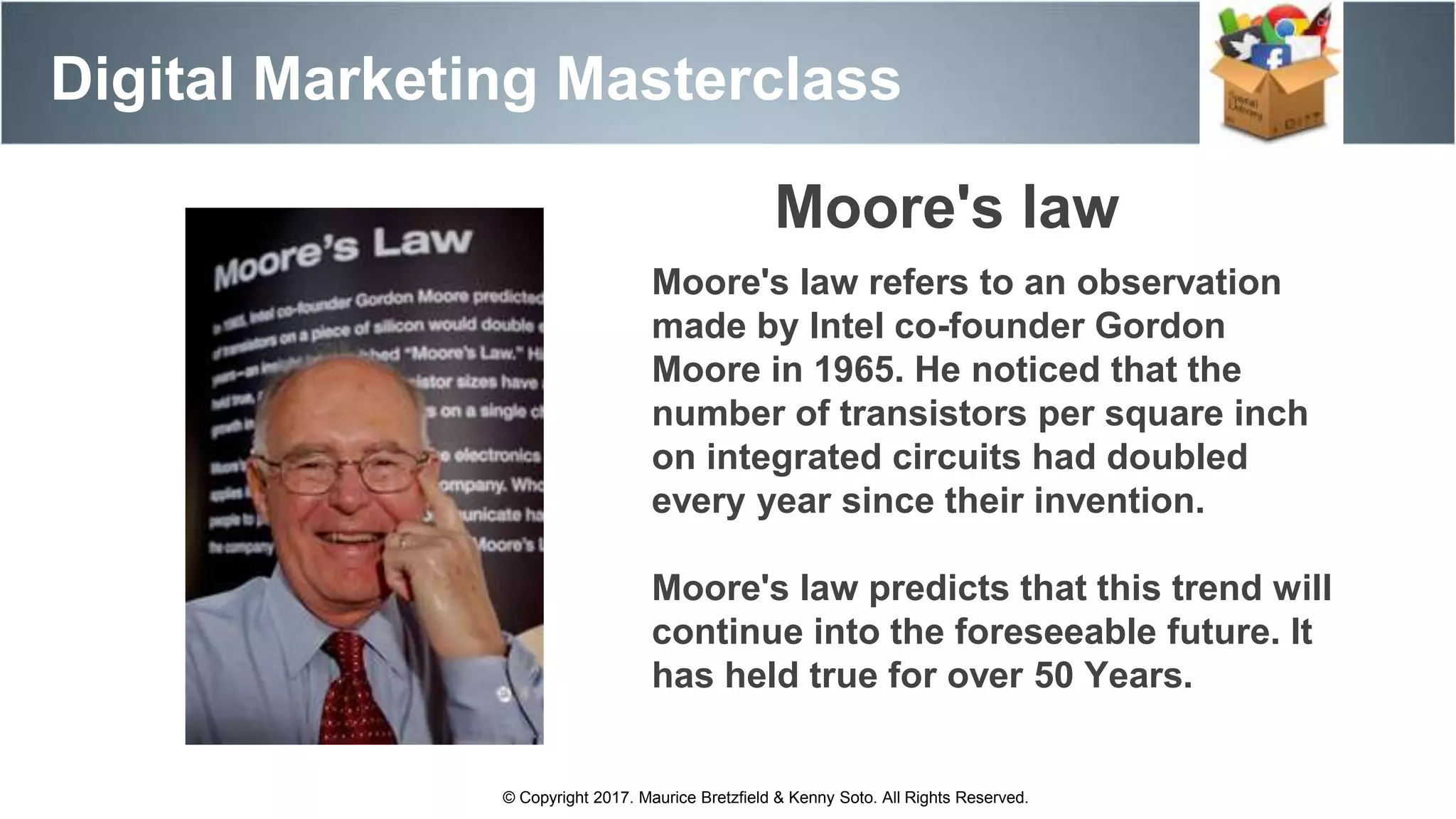 Digital Marketing Masterclass
© Copyright 2017. Maurice Bretzfield & Kenny Soto. All Rights Reserved.
Moore's law refers to an observation
made by Intel co-founder Gordon
Moore in 1965. He noticed that the
number of transistors per square inch
on integrated circuits had doubled
every year since their invention.
Moore's law predicts that this trend will
continue into the foreseeable future. It
has held true for over 50 Years.
Moore's law
 