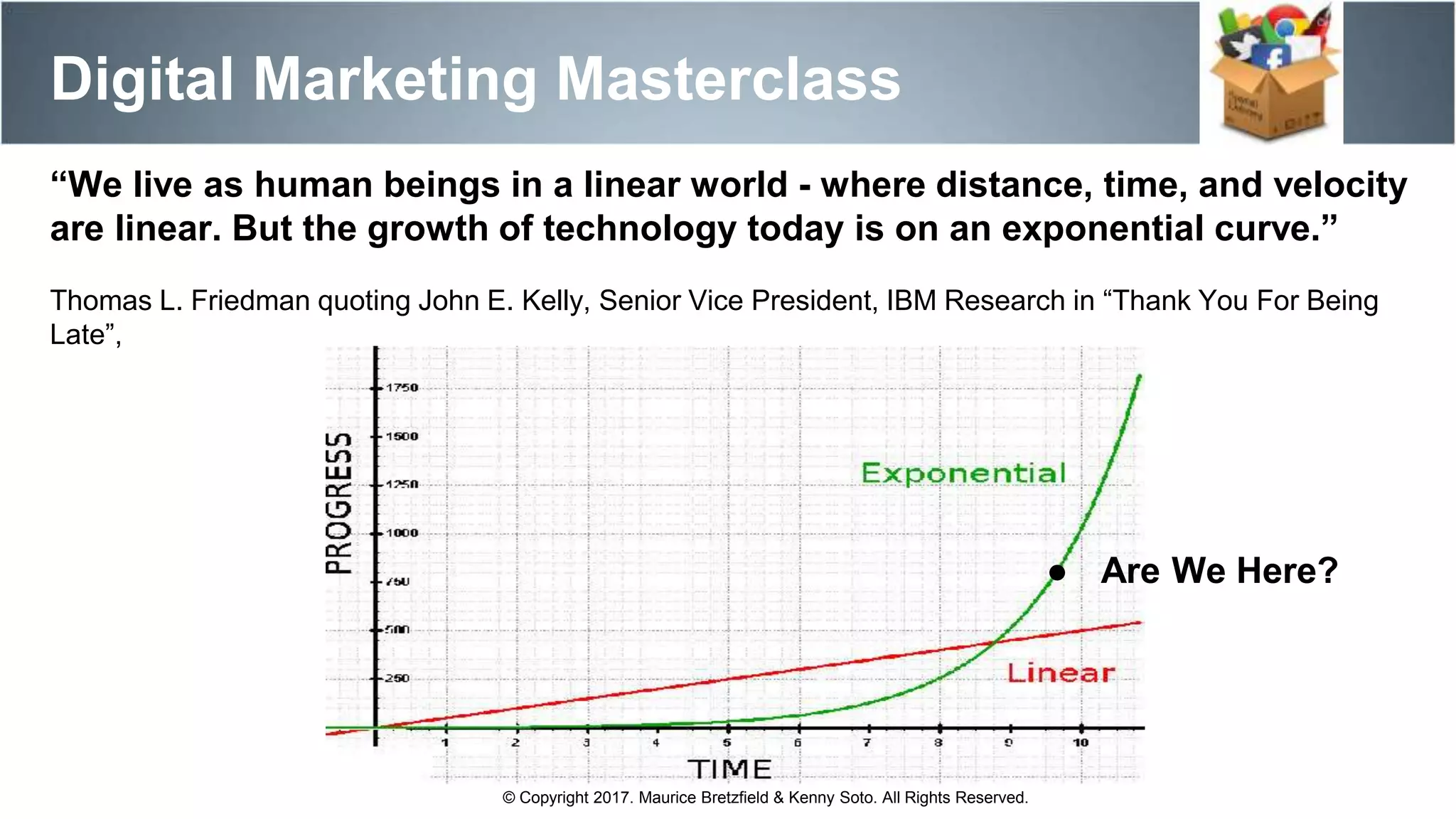 Digital Marketing Masterclass
© Copyright 2017. Maurice Bretzfield & Kenny Soto. All Rights Reserved.
“We live as human beings in a linear world - where distance, time, and velocity
are linear. But the growth of technology today is on an exponential curve.”
Thomas L. Friedman quoting John E. Kelly, Senior Vice President, IBM Research in “Thank You For Being
Late”,
● Are We Here?
 