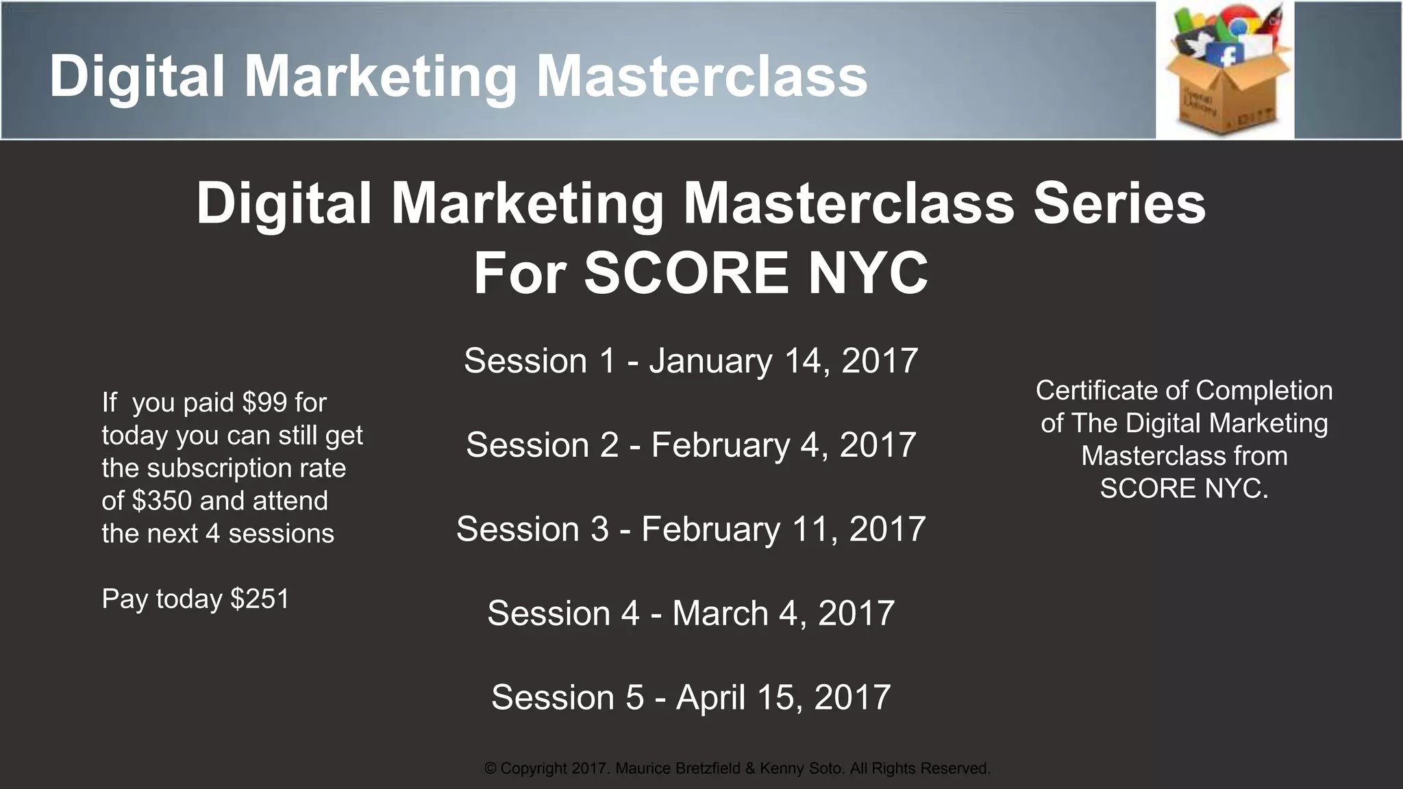 Digital Marketing Masterclass
© Copyright 2017. Maurice Bretzfield & Kenny Soto. All Rights Reserved.
Digital Marketing Masterclass Series
For SCORE NYC
Session 1 - January 14, 2017
Session 2 - February 4, 2017
Session 3 - February 11, 2017
Session 4 - March 4, 2017
Session 5 - April 15, 2017
Certificate of Completion
of The Digital Marketing
Masterclass from
SCORE NYC.
If you paid $99 for
today you can still get
the subscription rate
of $350 and attend
the next 4 sessions
Pay today $251
 