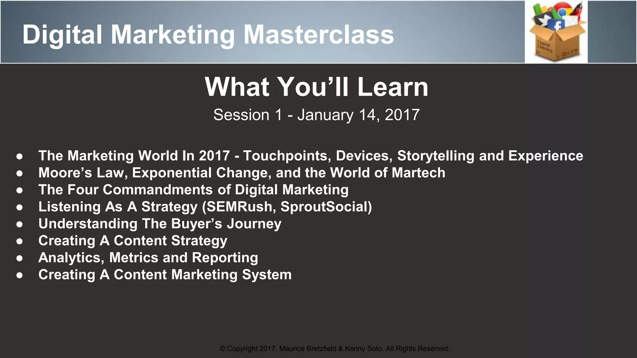 Digital Marketing Masterclass
© Copyright 2017. Maurice Bretzfield & Kenny Soto. All Rights Reserved.
What You’ll Learn
Session 1 - January 14, 2017
● The Marketing World In 2017 - Touchpoints, Devices, Storytelling and Experience
● Moore’s Law, Exponential Change, and the World of Martech
● The Four Commandments of Digital Marketing
● Listening As A Strategy (SEMRush, SproutSocial)
● Understanding The Buyer’s Journey
● Creating A Content Strategy
● Analytics, Metrics and Reporting
● Creating A Content Marketing System
 