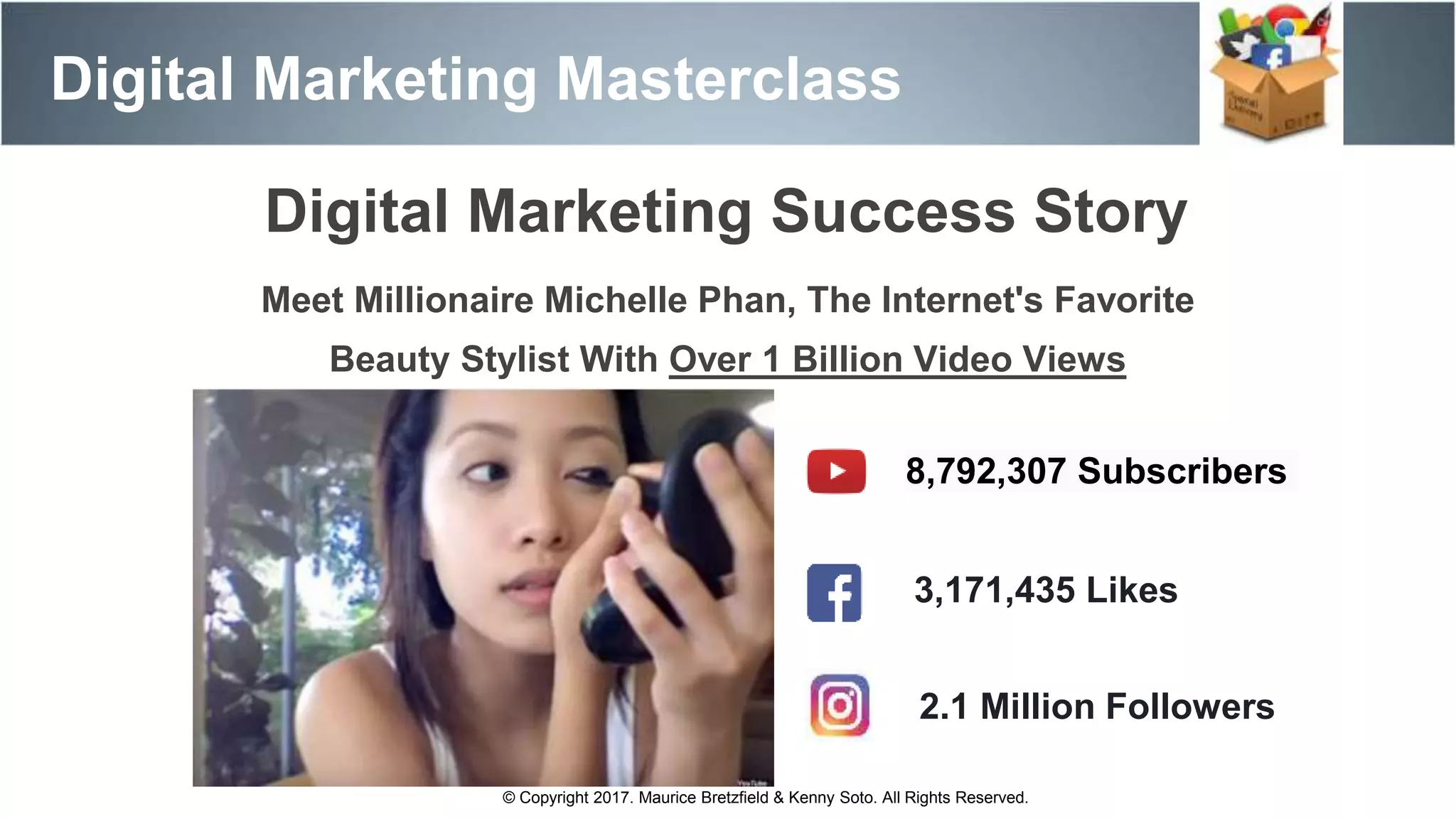 Meet Millionaire Michelle Phan, The Internet's Favorite
Beauty Stylist With Over 1 Billion Video Views
Digital Marketing Masterclass
8,792,307 Subscribers
3,171,435 Likes
© Copyright 2017. Maurice Bretzfield & Kenny Soto. All Rights Reserved.
2.1 Million Followers
Digital Marketing Success Story
 