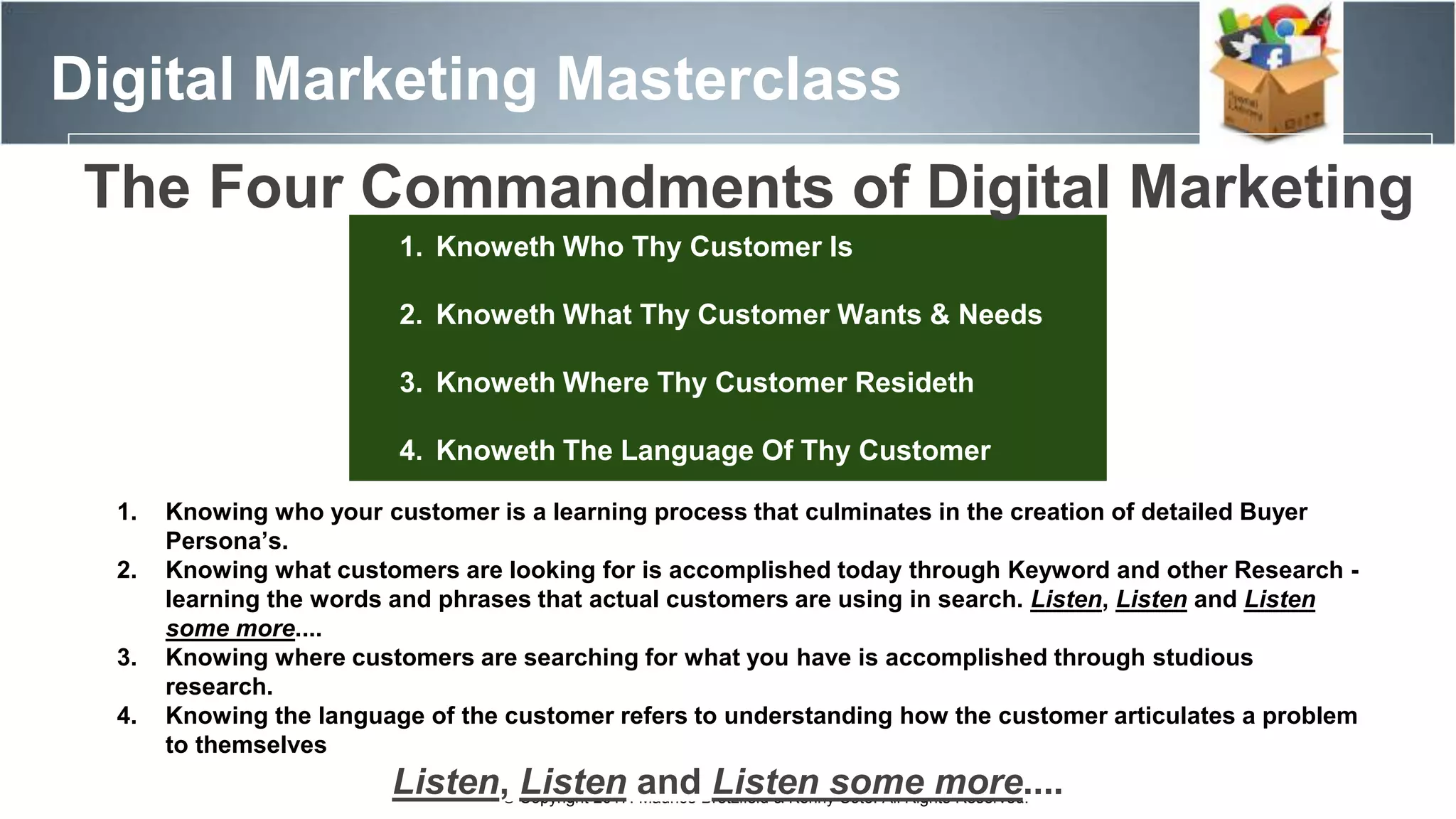 Digital Marketing Masterclass
© Copyright 2017. Maurice Bretzfield & Kenny Soto. All Rights Reserved.
1. Knoweth Who Thy Customer Is
2. Knoweth What Thy Customer Wants & Needs
3. Knoweth Where Thy Customer Resideth
4. Knoweth The Language Of Thy Customer
1. Knowing who your customer is a learning process that culminates in the creation of detailed Buyer
Persona’s.
2. Knowing what customers are looking for is accomplished today through Keyword and other Research -
learning the words and phrases that actual customers are using in search. Listen, Listen and Listen
some more....
3. Knowing where customers are searching for what you have is accomplished through studious
research.
4. Knowing the language of the customer refers to understanding how the customer articulates a problem
to themselves
Listen, Listen and Listen some more....
The Four Commandments of Digital Marketing
 