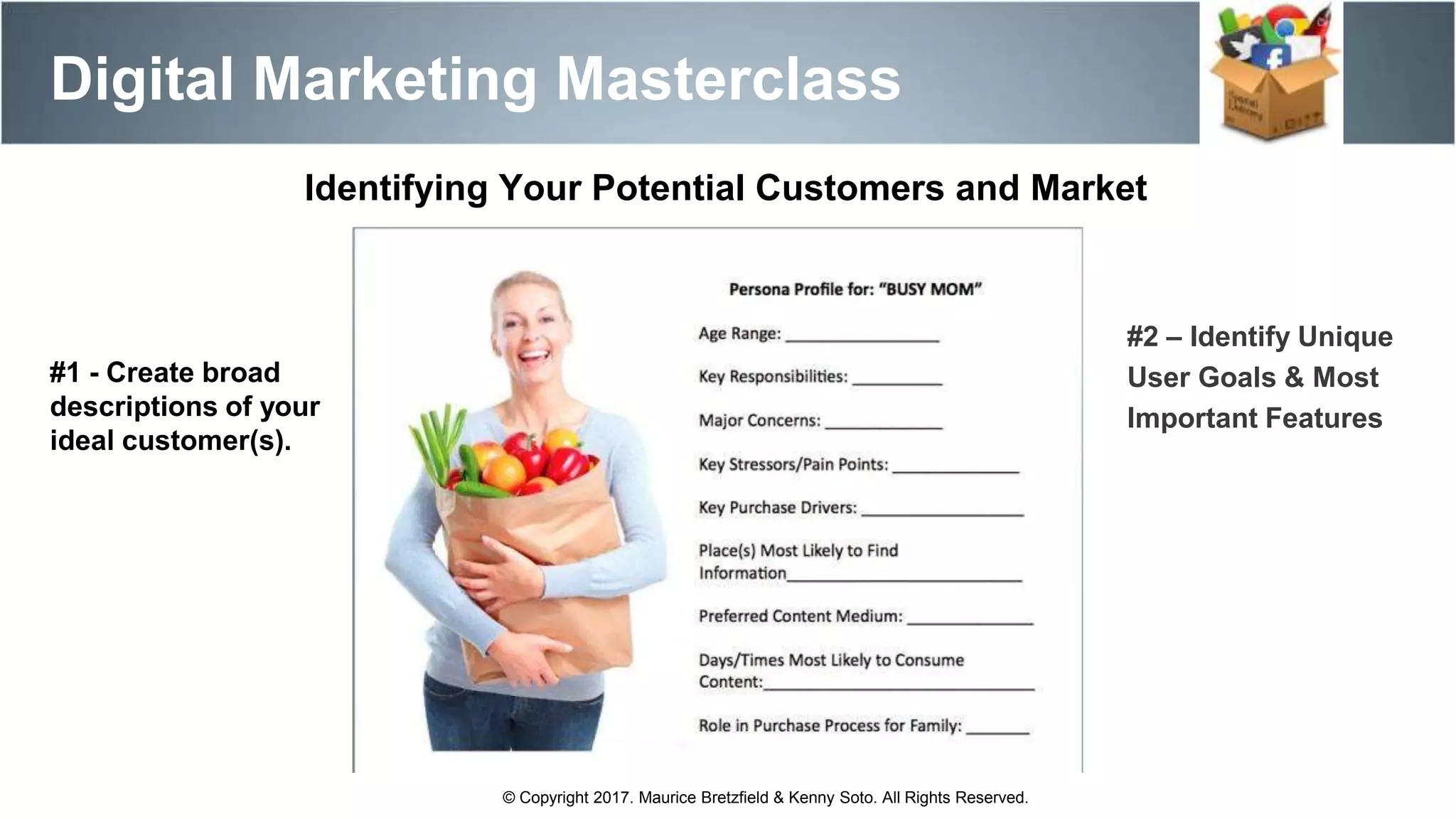 Digital Marketing Masterclass
© Copyright 2017. Maurice Bretzfield & Kenny Soto. All Rights Reserved.
Identifying Your Potential Customers and Market
#1 - Create broad
descriptions of your
ideal customer(s).
#2 – Identify Unique
User Goals & Most
Important Features
 