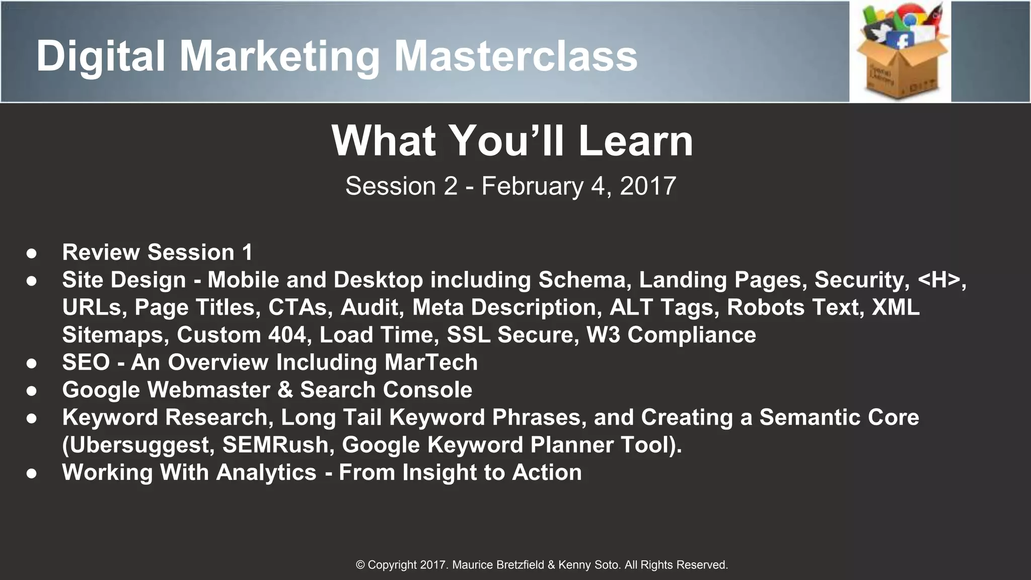 Digital Marketing Masterclass
© Copyright 2017. Maurice Bretzfield & Kenny Soto. All Rights Reserved.
What You’ll Learn
Session 2 - February 4, 2017
● Review Session 1
● Site Design - Mobile and Desktop including Schema, Landing Pages, Security, <H>,
URLs, Page Titles, CTAs, Audit, Meta Description, ALT Tags, Robots Text, XML
Sitemaps, Custom 404, Load Time, SSL Secure, W3 Compliance
● SEO - An Overview Including MarTech
● Google Webmaster & Search Console
● Keyword Research, Long Tail Keyword Phrases, and Creating a Semantic Core
(Ubersuggest, SEMRush, Google Keyword Planner Tool).
● Working With Analytics - From Insight to Action
 