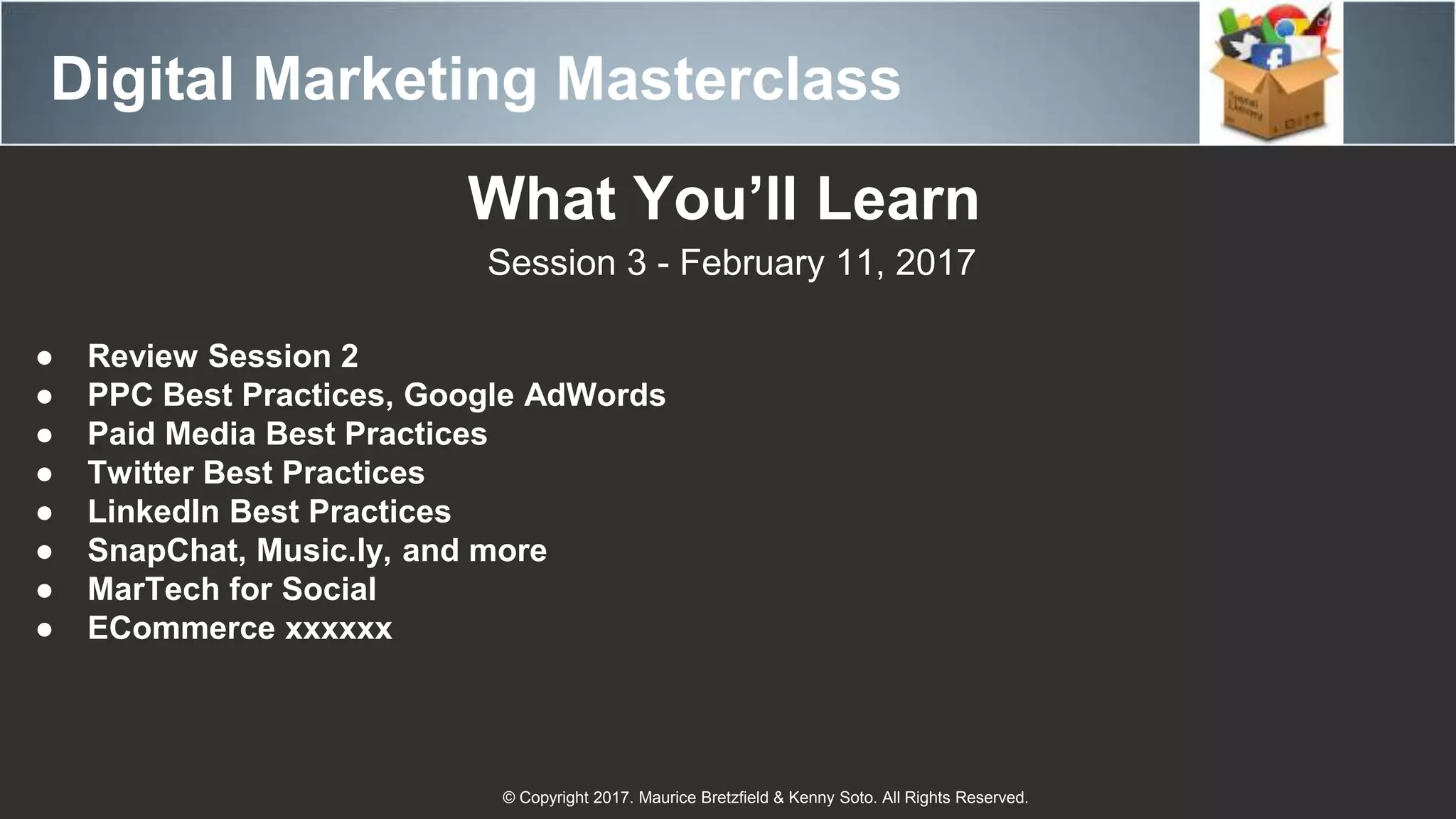 Digital Marketing Masterclass
© Copyright 2017. Maurice Bretzfield & Kenny Soto. All Rights Reserved.
What You’ll Learn
Session 3 - February 11, 2017
● Review Session 2
● PPC Best Practices, Google AdWords
● Paid Media Best Practices
● Twitter Best Practices
● LinkedIn Best Practices
● SnapChat, Music.ly, and more
● MarTech for Social
● ECommerce xxxxxx
 