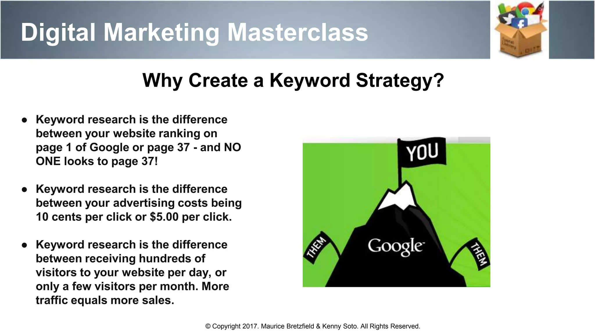 Digital Marketing Masterclass
© Copyright 2017. Maurice Bretzfield & Kenny Soto. All Rights Reserved.
● Keyword research is the difference
between your website ranking on
page 1 of Google or page 37 - and NO
ONE looks to page 37!
● Keyword research is the difference
between your advertising costs being
10 cents per click or $5.00 per click.
● Keyword research is the difference
between receiving hundreds of
visitors to your website per day, or
only a few visitors per month. More
traffic equals more sales.
Why Create a Keyword Strategy?
 