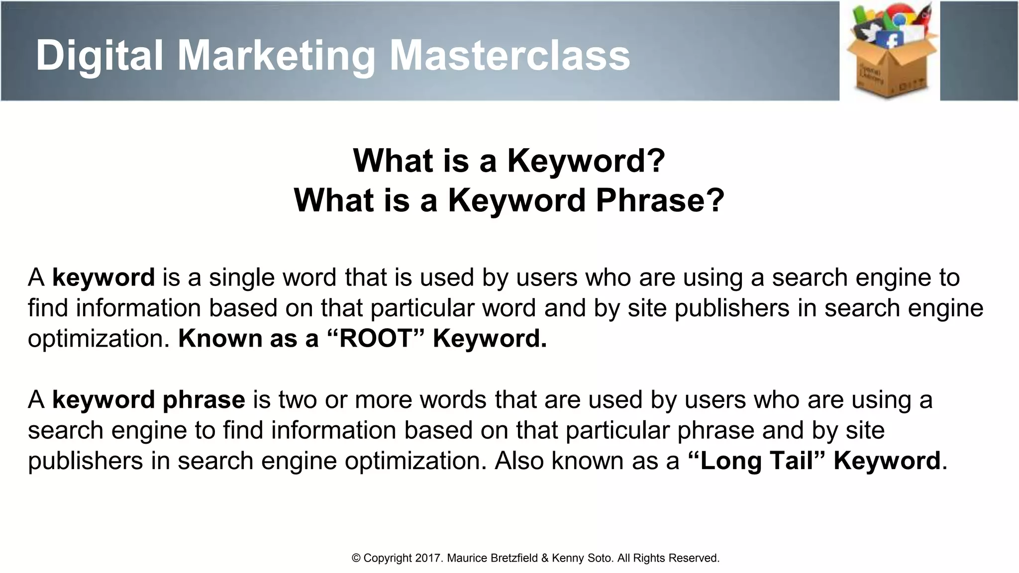 Digital Marketing Masterclass
© Copyright 2017. Maurice Bretzfield & Kenny Soto. All Rights Reserved.
A keyword is a single word that is used by users who are using a search engine to
find information based on that particular word and by site publishers in search engine
optimization. Known as a “ROOT” Keyword.
A keyword phrase is two or more words that are used by users who are using a
search engine to find information based on that particular phrase and by site
publishers in search engine optimization. Also known as a “Long Tail” Keyword.
What is a Keyword?
What is a Keyword Phrase?
 