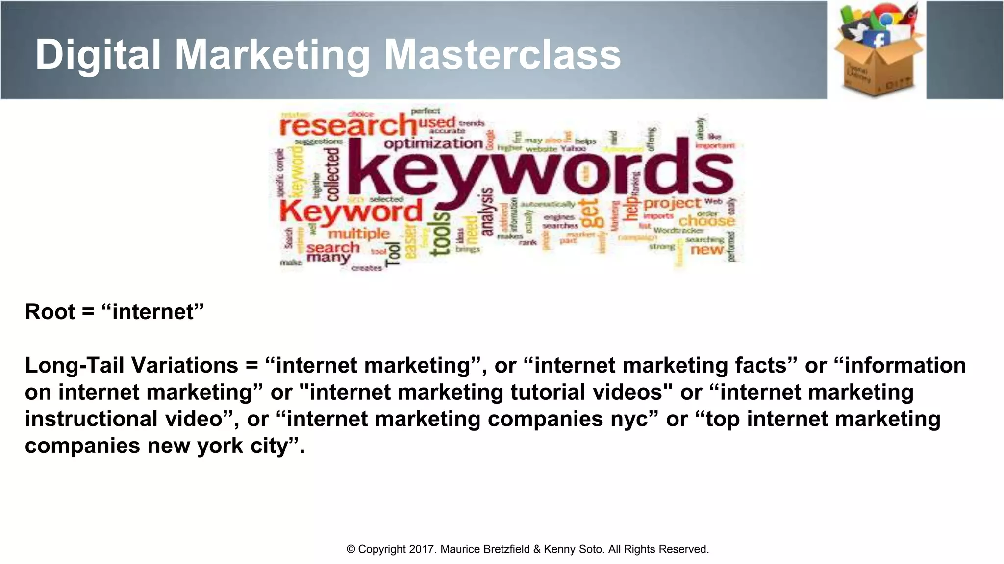 Digital Marketing Masterclass
© Copyright 2017. Maurice Bretzfield & Kenny Soto. All Rights Reserved.
Root = “internet”
Long-Tail Variations = “internet marketing”, or “internet marketing facts” or “information
on internet marketing” or "internet marketing tutorial videos" or “internet marketing
instructional video”, or “internet marketing companies nyc” or “top internet marketing
companies new york city”.
 