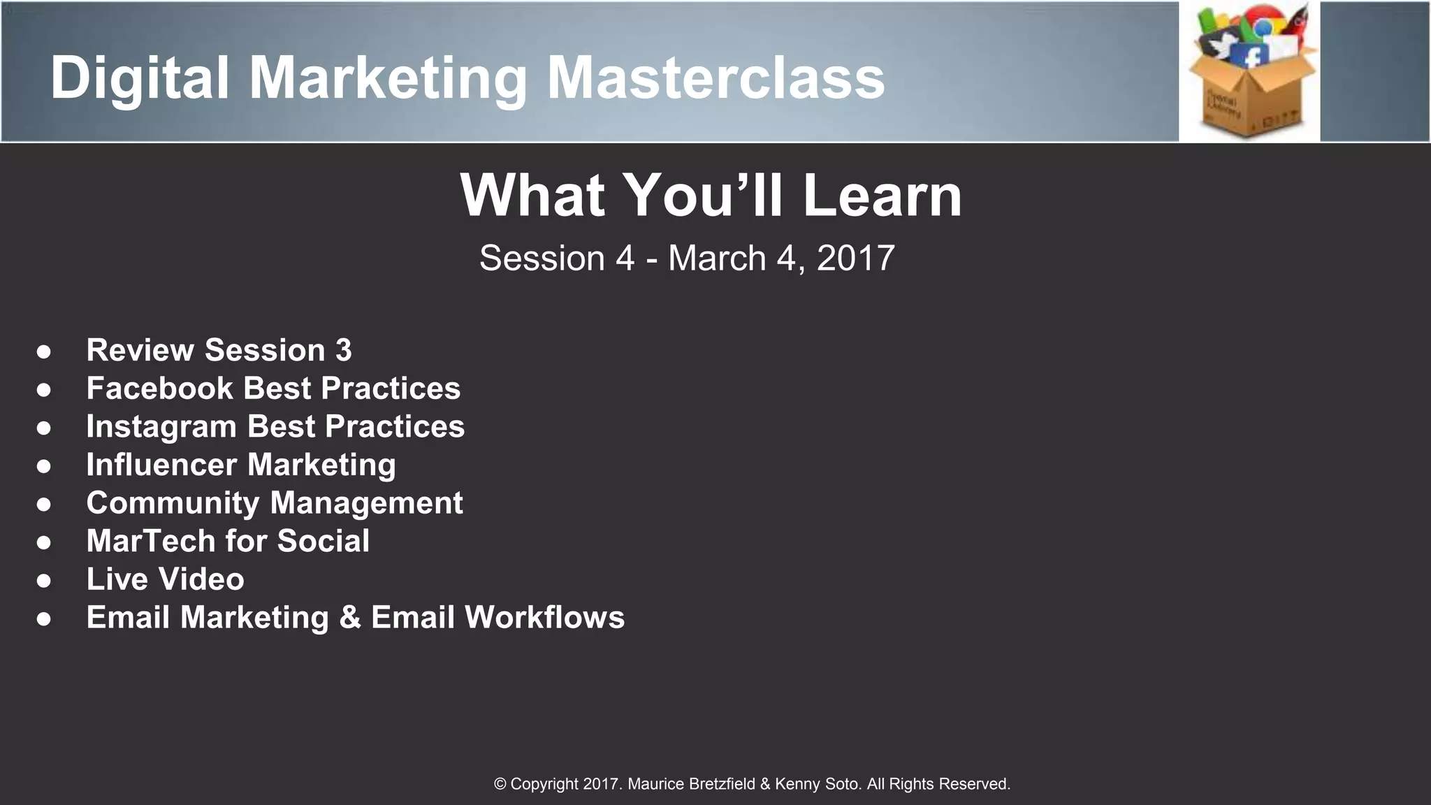 Digital Marketing Masterclass
© Copyright 2017. Maurice Bretzfield & Kenny Soto. All Rights Reserved.
What You’ll Learn
Session 4 - March 4, 2017
● Review Session 3
● Facebook Best Practices
● Instagram Best Practices
● Influencer Marketing
● Community Management
● MarTech for Social
● Live Video
● Email Marketing & Email Workflows
 