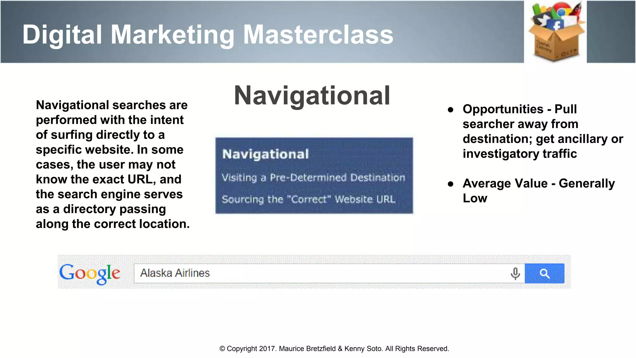 Digital Marketing Masterclass
© Copyright 2017. Maurice Bretzfield & Kenny Soto. All Rights Reserved.
Navigational searches are
performed with the intent
of surfing directly to a
specific website. In some
cases, the user may not
know the exact URL, and
the search engine serves
as a directory passing
along the correct location.
● Opportunities - Pull
searcher away from
destination; get ancillary or
investigatory traffic
● Average Value - Generally
Low
Navigational
 