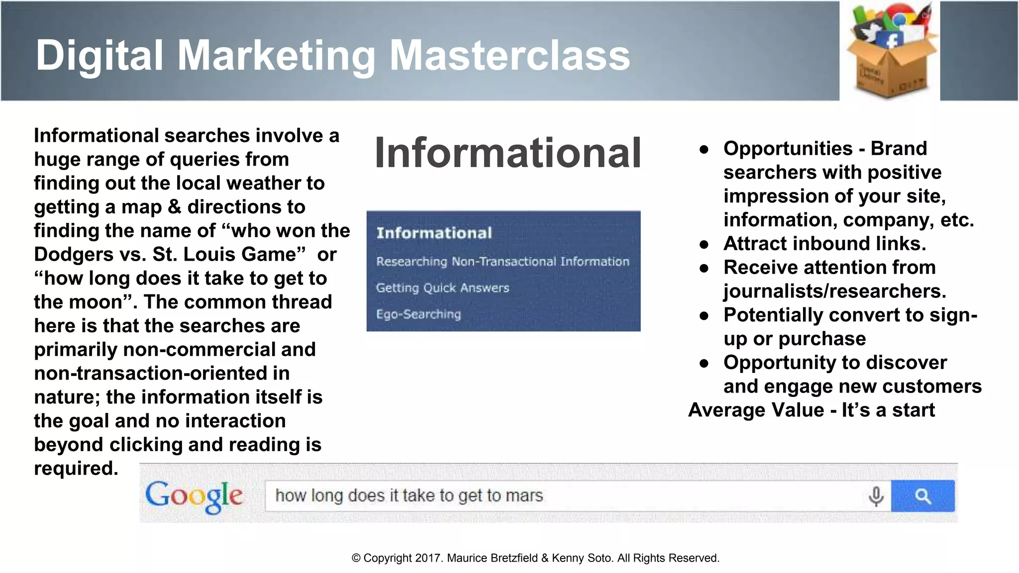 Digital Marketing Masterclass
© Copyright 2017. Maurice Bretzfield & Kenny Soto. All Rights Reserved.
Informational searches involve a
huge range of queries from
finding out the local weather to
getting a map & directions to
finding the name of “who won the
Dodgers vs. St. Louis Game” or
“how long does it take to get to
the moon”. The common thread
here is that the searches are
primarily non-commercial and
non-transaction-oriented in
nature; the information itself is
the goal and no interaction
beyond clicking and reading is
required.
● Opportunities - Brand
searchers with positive
impression of your site,
information, company, etc.
● Attract inbound links.
● Receive attention from
journalists/researchers.
● Potentially convert to sign-
up or purchase
● Opportunity to discover
and engage new customers
Average Value - It’s a start
Informational
 
