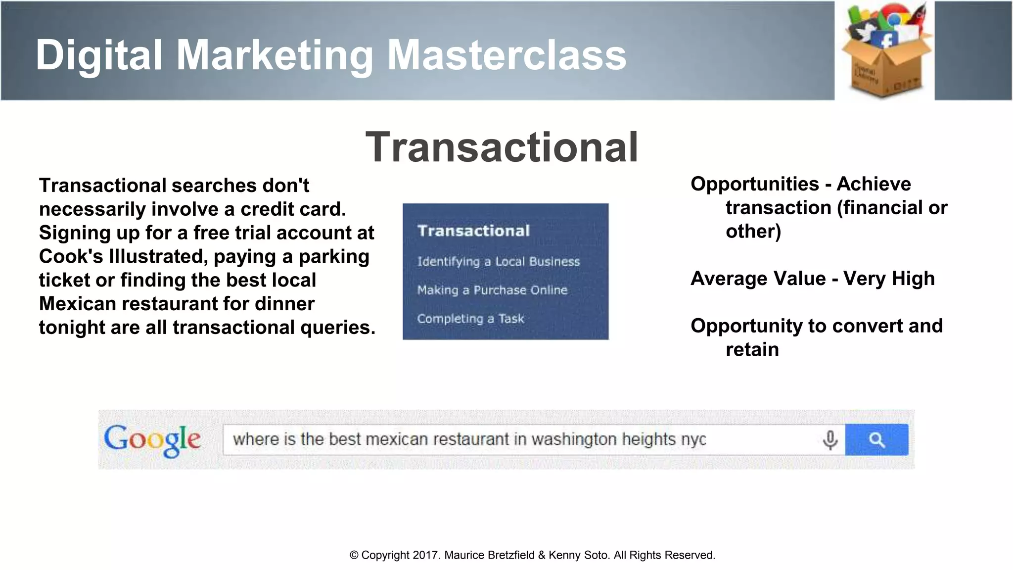 Digital Marketing Masterclass
© Copyright 2017. Maurice Bretzfield & Kenny Soto. All Rights Reserved.
Transactional searches don't
necessarily involve a credit card.
Signing up for a free trial account at
Cook's Illustrated, paying a parking
ticket or finding the best local
Mexican restaurant for dinner
tonight are all transactional queries.
Opportunities - Achieve
transaction (financial or
other)
Average Value - Very High
Opportunity to convert and
retain
Transactional
 