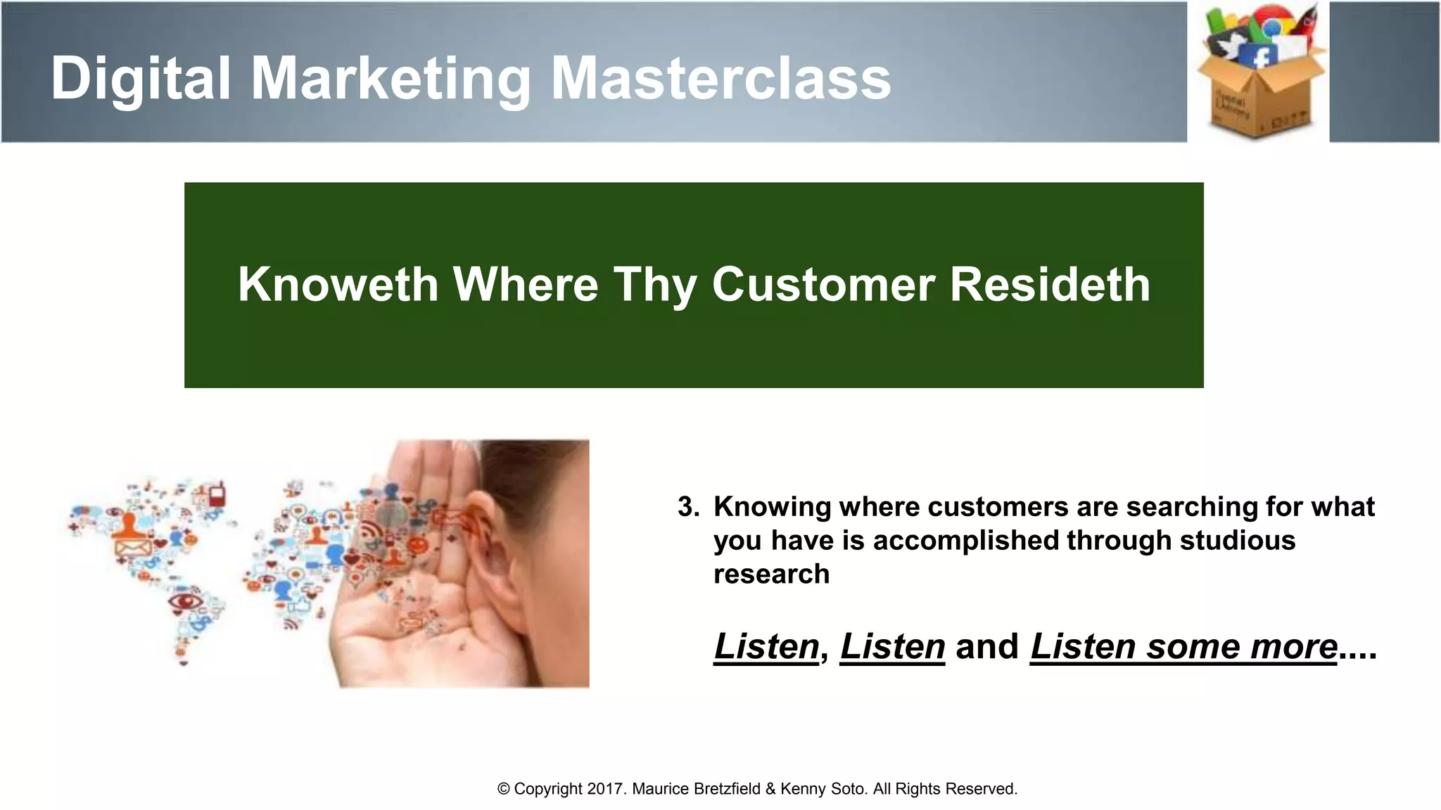 Digital Marketing Masterclass
© Copyright 2017. Maurice Bretzfield & Kenny Soto. All Rights Reserved.
3. Knowing where customers are searching for what
you have is accomplished through studious
research
Listen, Listen and Listen some more....
Knoweth Where Thy Customer Resideth
 