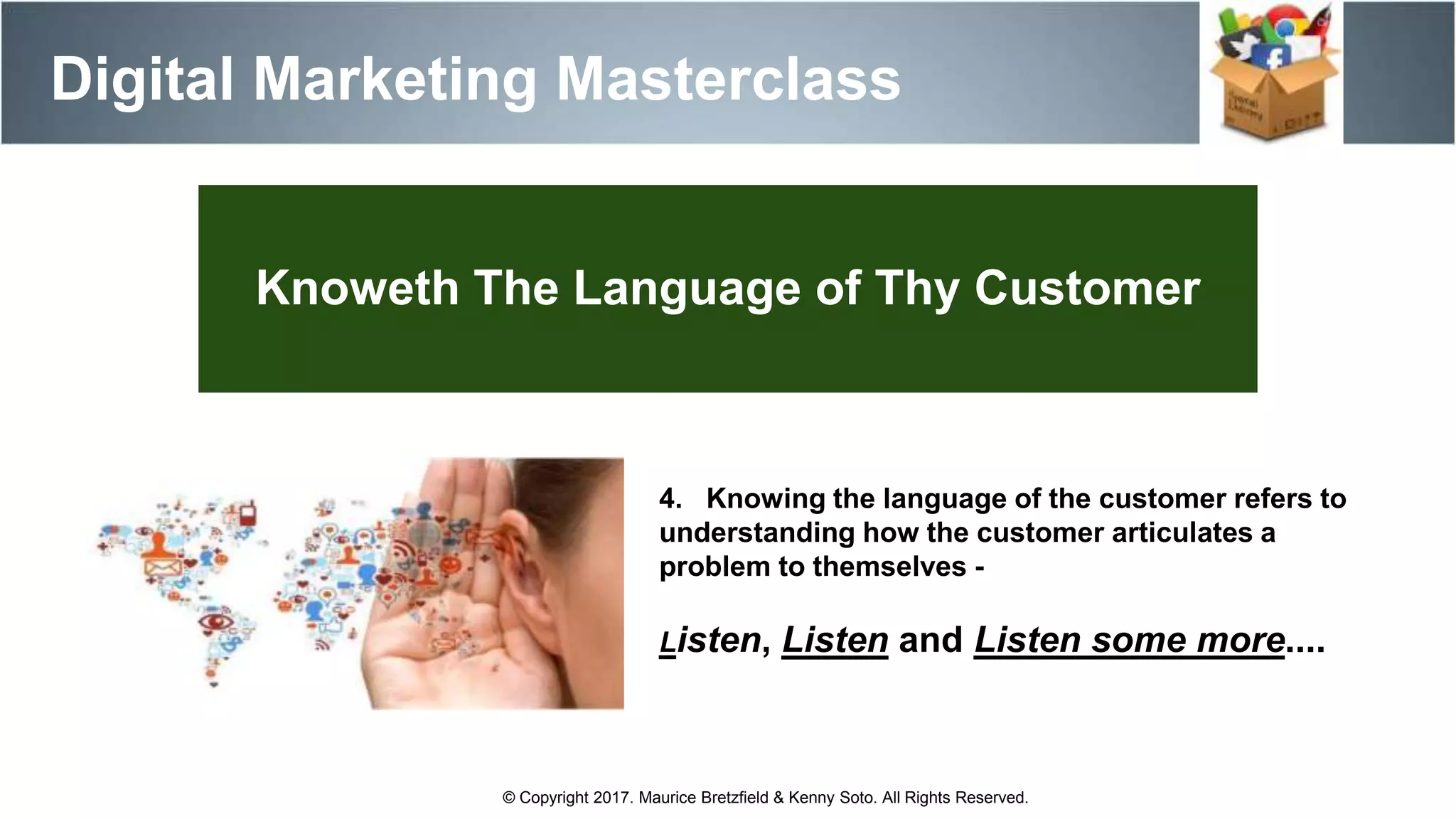 Knoweth The Language of Thy Customer
4. Knowing the language of the customer refers to
understanding how the customer articulates a
problem to themselves -
Listen, Listen and Listen some more....
Digital Marketing Masterclass
© Copyright 2017. Maurice Bretzfield & Kenny Soto. All Rights Reserved.
 