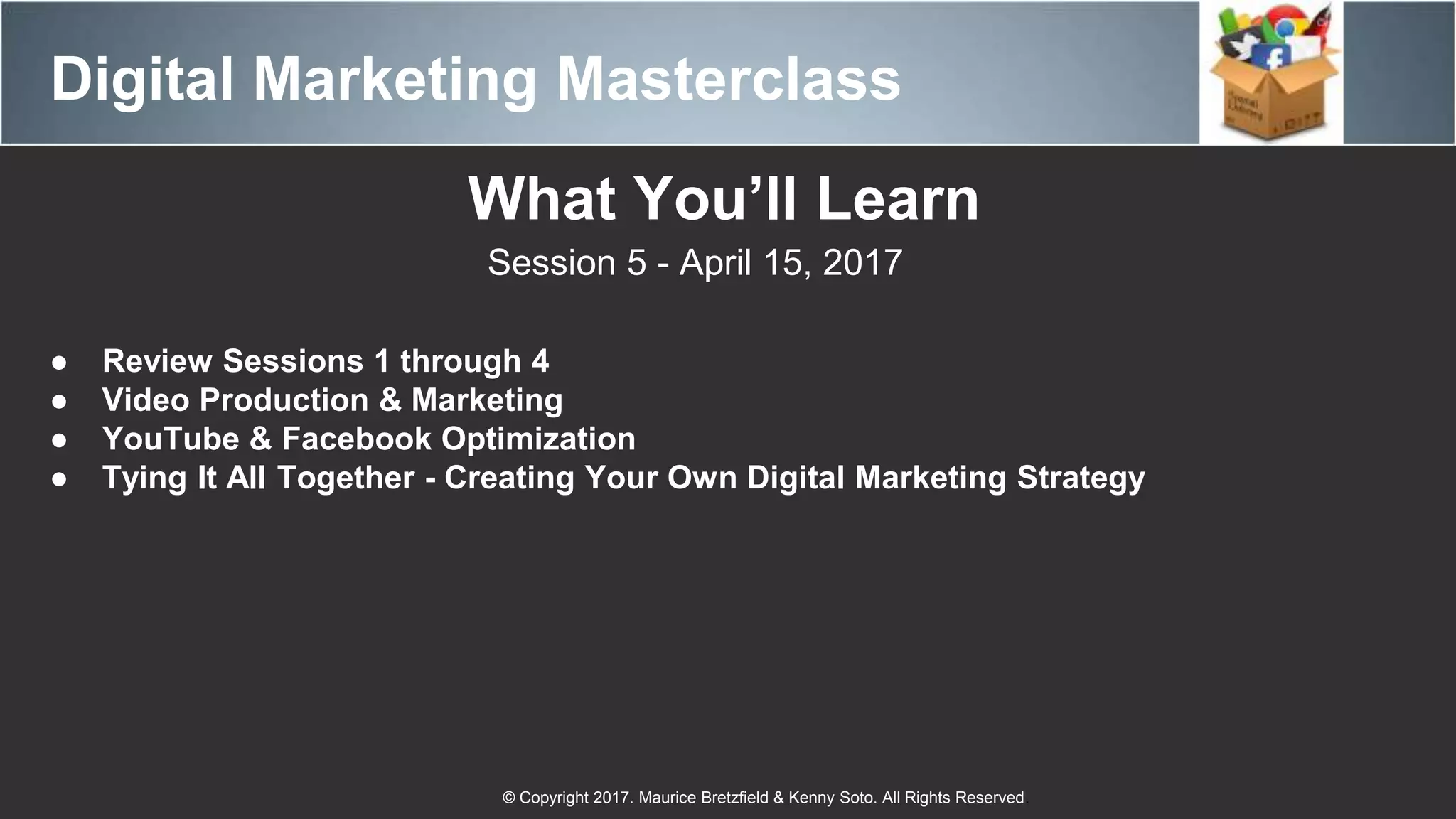 Digital Marketing Masterclass
© Copyright 2017. Maurice Bretzfield & Kenny Soto. All Rights Reserved.
What You’ll Learn
Session 5 - April 15, 2017
● Review Sessions 1 through 4
● Video Production & Marketing
● YouTube & Facebook Optimization
● Tying It All Together - Creating Your Own Digital Marketing Strategy
 
