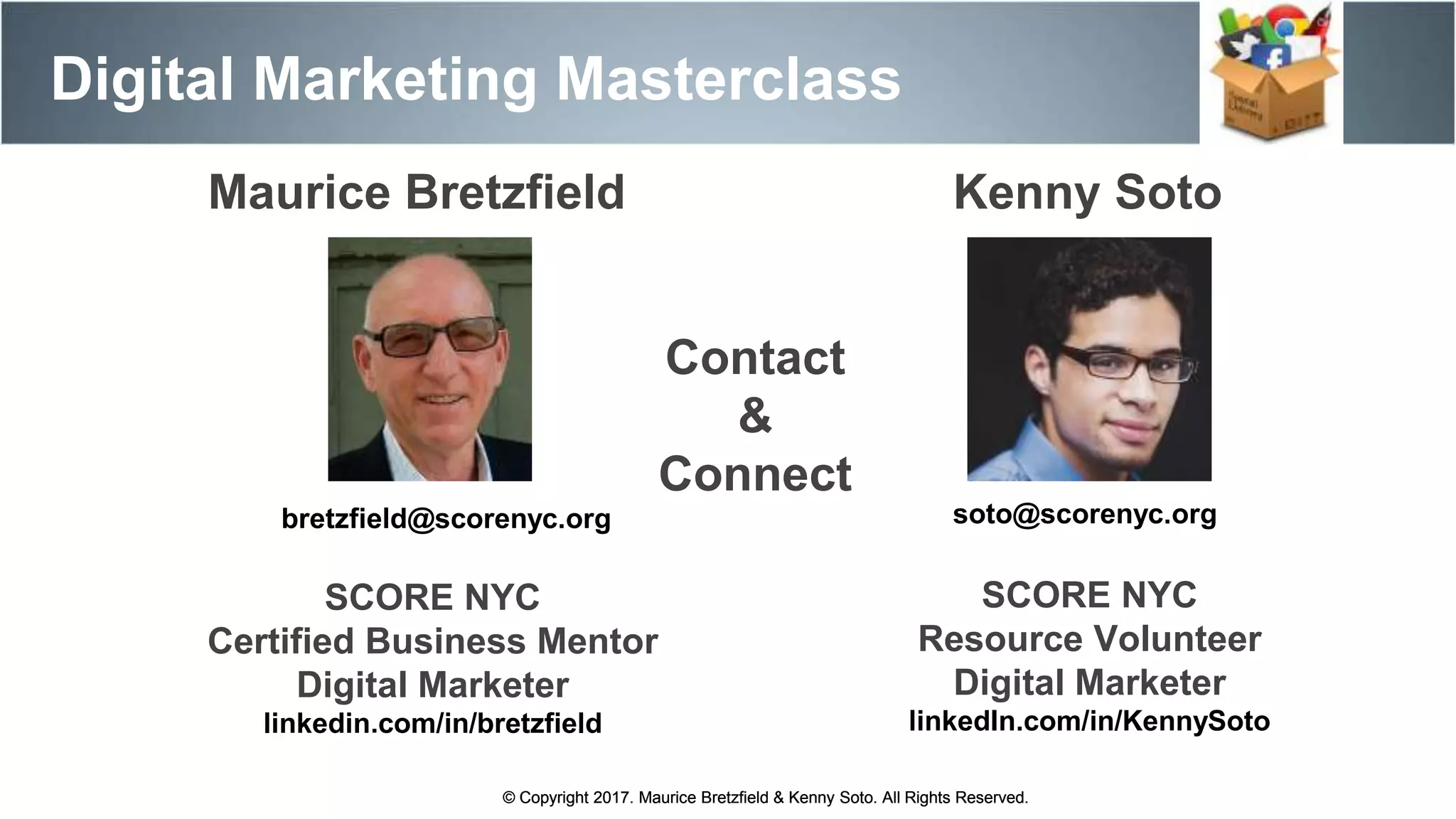 Maurice Bretzfield Kenny Soto
bretzfield@scorenyc.org soto@scorenyc.org
SCORE NYC
Resource Volunteer
Digital Marketer
linkedIn.com/in/KennySoto
SCORE NYC
Certified Business Mentor
Digital Marketer
linkedin.com/in/bretzfield
© Copyright 2017. Maurice Bretzfield & Kenny Soto. All Rights Reserved.
Digital Marketing Masterclass
© Copyright 2017. Maurice Bretzfield & Kenny Soto. All Rights Reserved.
Contact
&
Connect
 