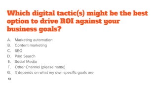 Which digital tactic(s) might be the best
option to drive ROI against your
business goals?
A. Marketing automation
B. Content marketing
C. SEO
D. Paid Search
E. Social Media
F. Other Channel (please name)
G. It depends on what my own specific goals are
13
 