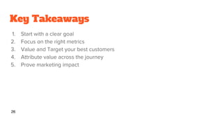 Key Takeaways
1. Start with a clear goal
2. Focus on the right metrics
3. Value and Target your best customers
4. Attribute value across the journey
5. Prove marketing impact
26
 