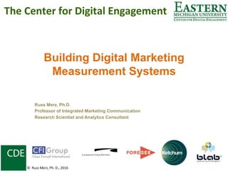 Building Digital Marketing
Measurement Systems
Russ Merz, Ph.D.
Professor of Integrated Marketing Communication
Research Scientist and Analytics Consultant
The	Center	for	Digital	Engagement	
©		Russ	Merz,	Ph.	D.,	2016	
 