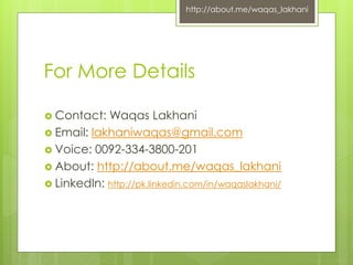 http://about.me/waqas_lakhani 
For More Details 
 Contact: Waqas Lakhani 
 Email: lakhaniwaqas@gmail.com 
 Voice: 0092-334-3800-201 
 About: http://about.me/waqas_lakhani 
 LinkedIn: http://pk.linkedin.com/in/waqaslakhani/ 
 