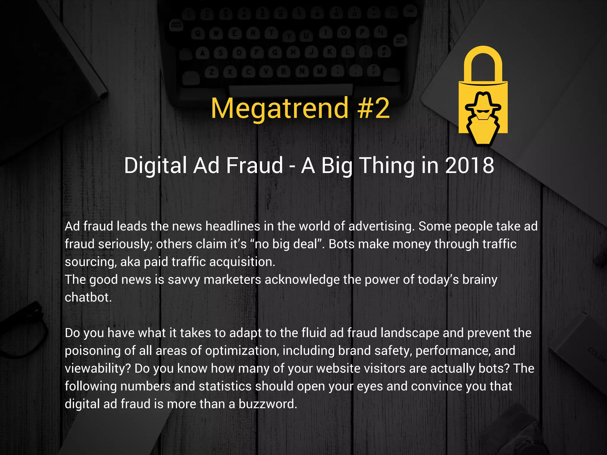 Megatrend #2 
Ad fraud leads the news headlines in the world of advertising. Some people take ad
fraud seriously; others claim it’s “no big deal”. Bots make money through traffic
sourcing, aka paid traffic acquisition.
The good news is savvy marketers acknowledge the power of today’s brainy
chatbot.
Do you have what it takes to adapt to the fluid ad fraud landscape and prevent the
poisoning of all areas of optimization, including brand safety, performance, and
viewability? Do you know how many of your website visitors are actually bots? The
following numbers and statistics should open your eyes and convince you that
digital ad fraud is more than a buzzword. 
Digital Ad Fraud - A Big Thing in 2018
 