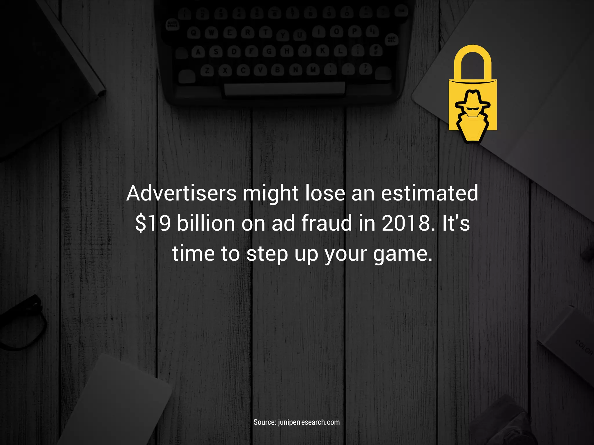 Advertisers might lose an estimated
$19 billion on ad fraud in 2018. It's
time to step up your game.
Source: juniperresearch.com
 