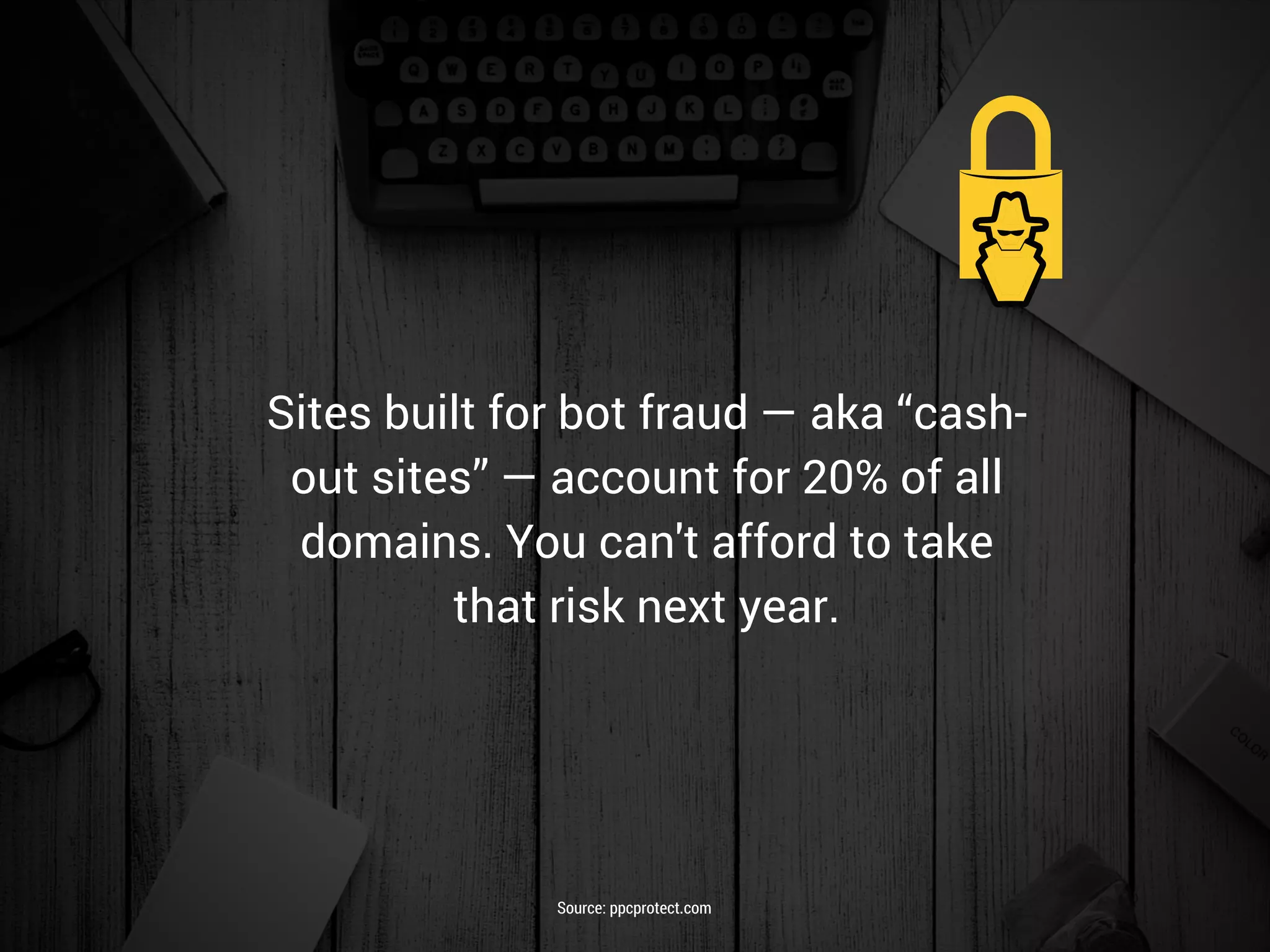 Sites built for bot fraud — aka “cash-
out sites” — account for 20% of all
domains. You can't afford to take
that risk next year.
Source: ppcprotect.com
 