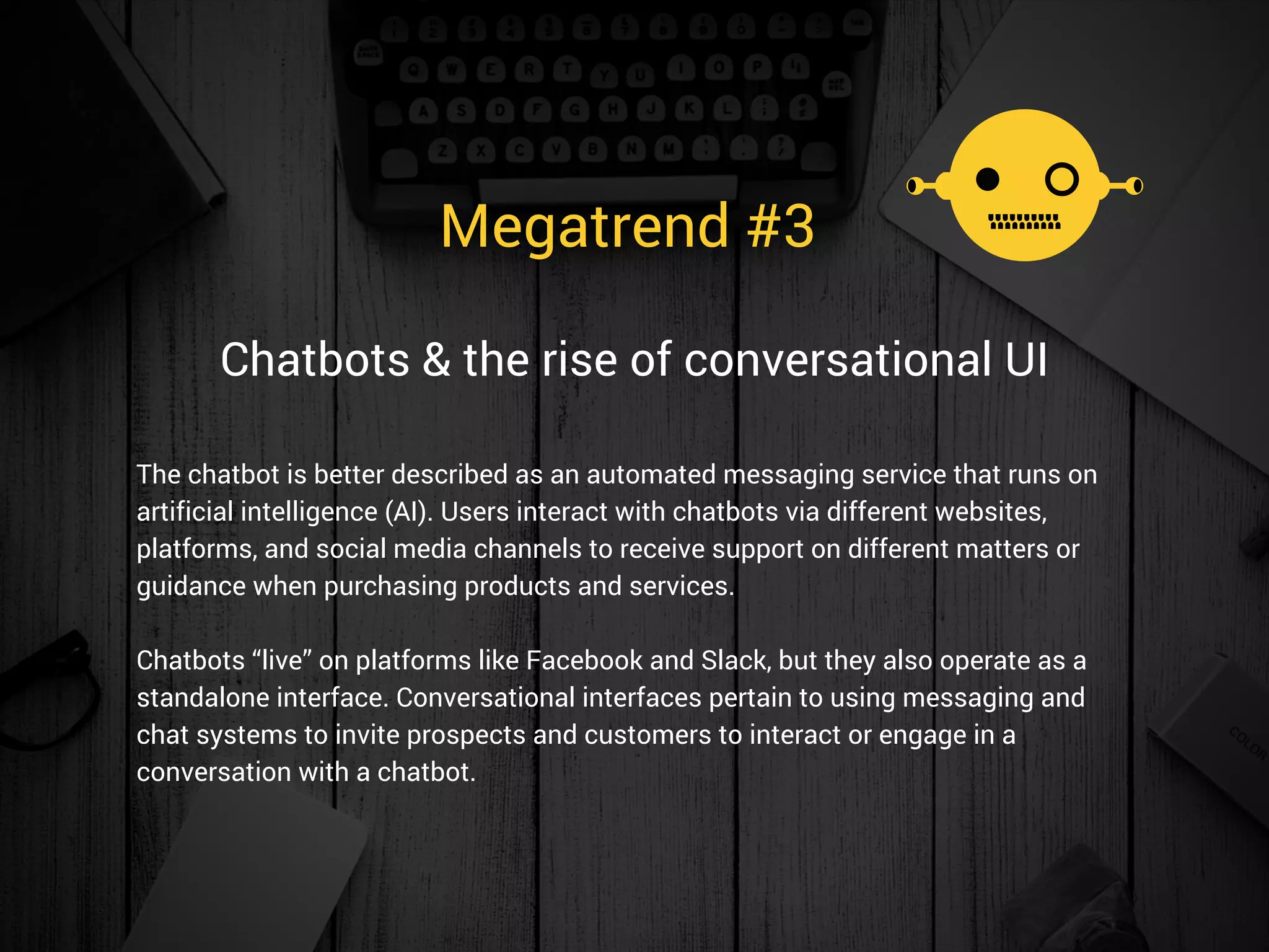 Megatrend #3 
The chatbot is better described as an automated messaging service that runs on
artificial intelligence (AI). Users interact with chatbots via different websites,
platforms, and social media channels to receive support on different matters or
guidance when purchasing products and services.
Chatbots “live” on platforms like Facebook and Slack, but they also operate as a
standalone interface. Conversational interfaces pertain to using messaging and
chat systems to invite prospects and customers to interact or engage in a
conversation with a chatbot. 
Chatbots & the rise of conversational UI
 