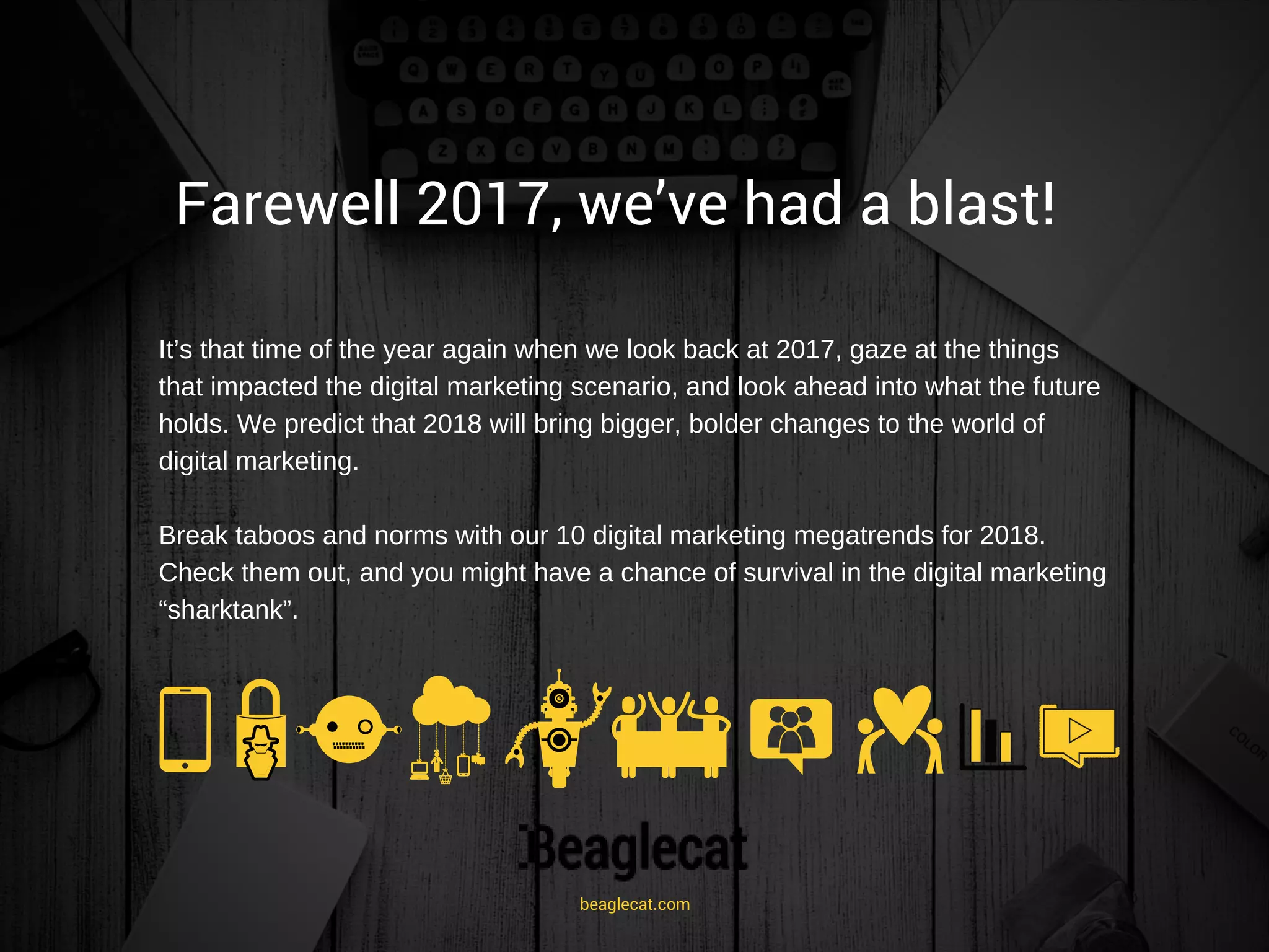 Farewell 2017, we’ve had a blast! 
It’s that time of the year again when we look back at 2017, gaze at the things
that impacted the digital marketing scenario, and look ahead into what the future
holds. We predict that 2018 will bring bigger, bolder changes to the world of
digital marketing.
Break taboos and norms with our 10 digital marketing megatrends for 2018.
Check them out, and you might have a chance of survival in the digital marketing
“sharktank”.
beaglecat.com
 