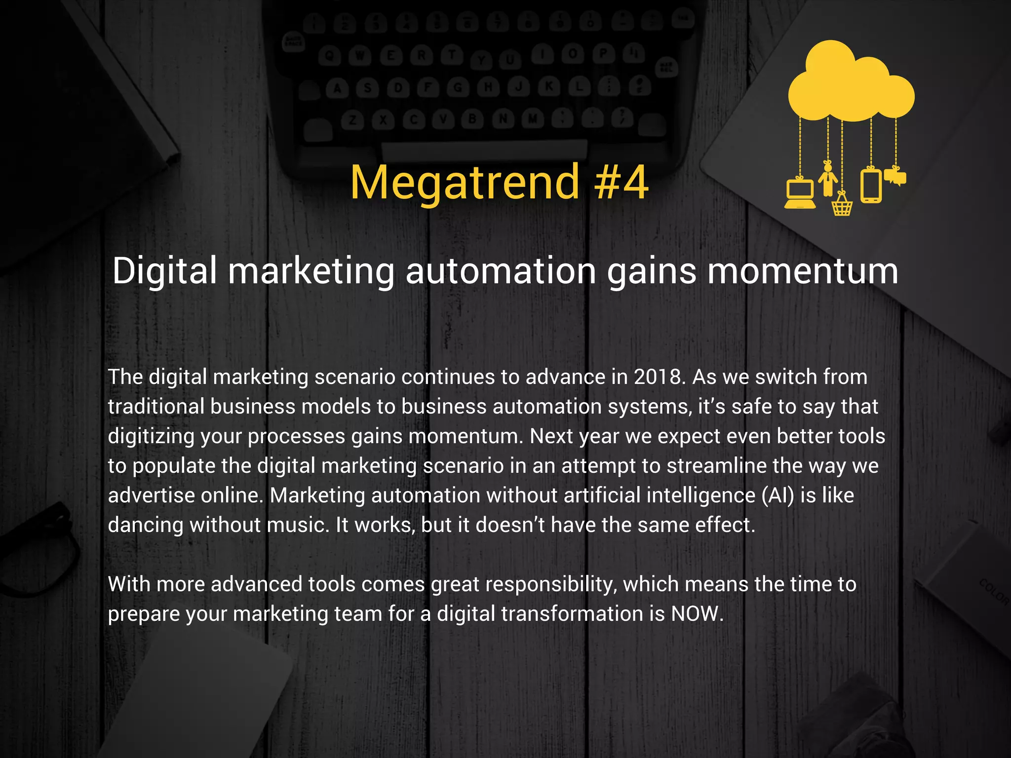 Megatrend #4 
The digital marketing scenario continues to advance in 2018. As we switch from
traditional business models to business automation systems, it’s safe to say that
digitizing your processes gains momentum. Next year we expect even better tools
to populate the digital marketing scenario in an attempt to streamline the way we
advertise online. Marketing automation without artificial intelligence (AI) is like
dancing without music. It works, but it doesn’t have the same effect.
With more advanced tools comes great responsibility, which means the time to
prepare your marketing team for a digital transformation is NOW.  
Digital marketing automation gains momentum
 