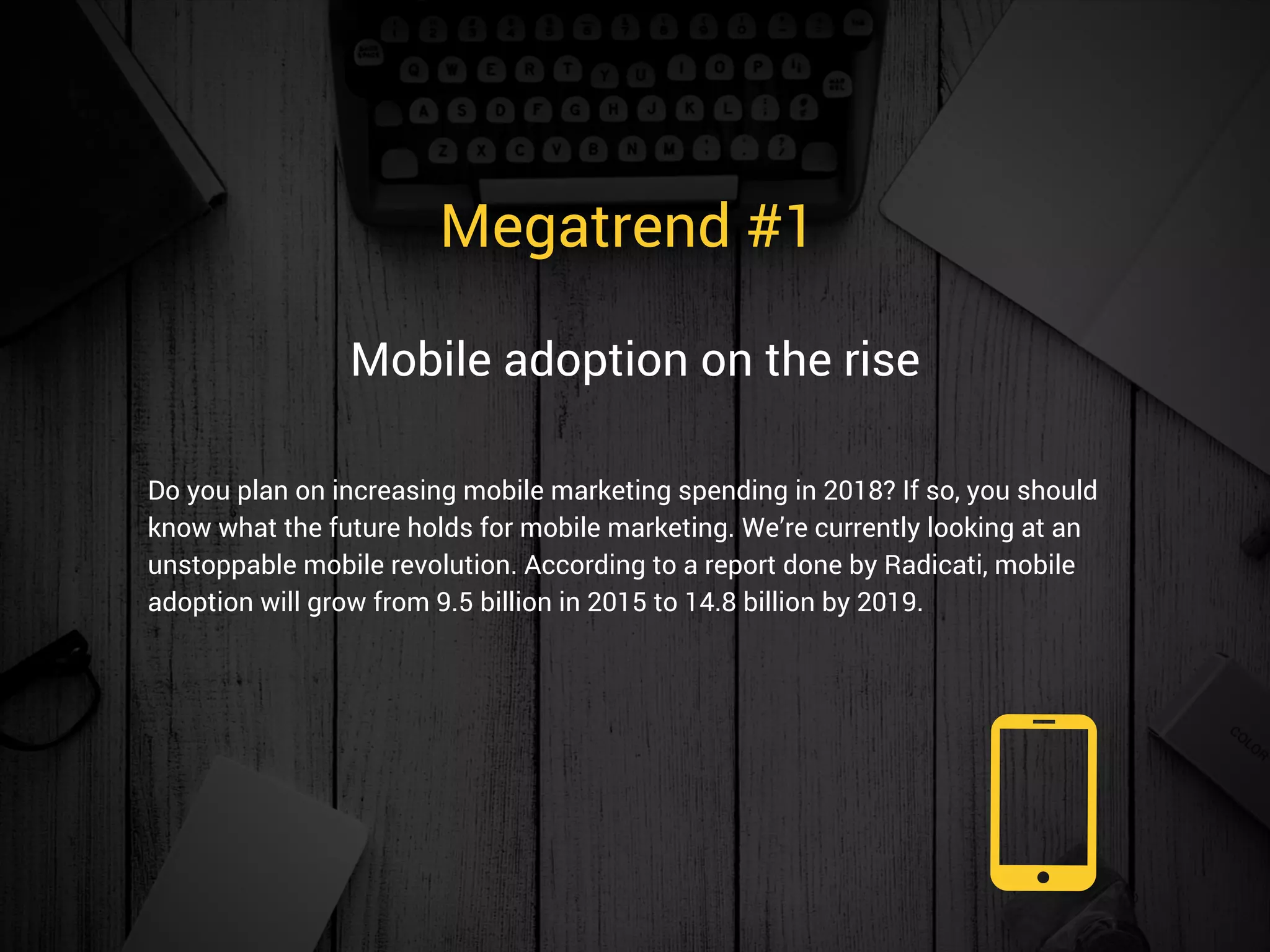 Megatrend #1 
Do you plan on increasing mobile marketing spending in 2018? If so, you should
know what the future holds for mobile marketing. We’re currently looking at an
unstoppable mobile revolution. According to a report done by Radicati, mobile
adoption will grow from 9.5 billion in 2015 to 14.8 billion by 2019.  
Mobile adoption on the rise
 