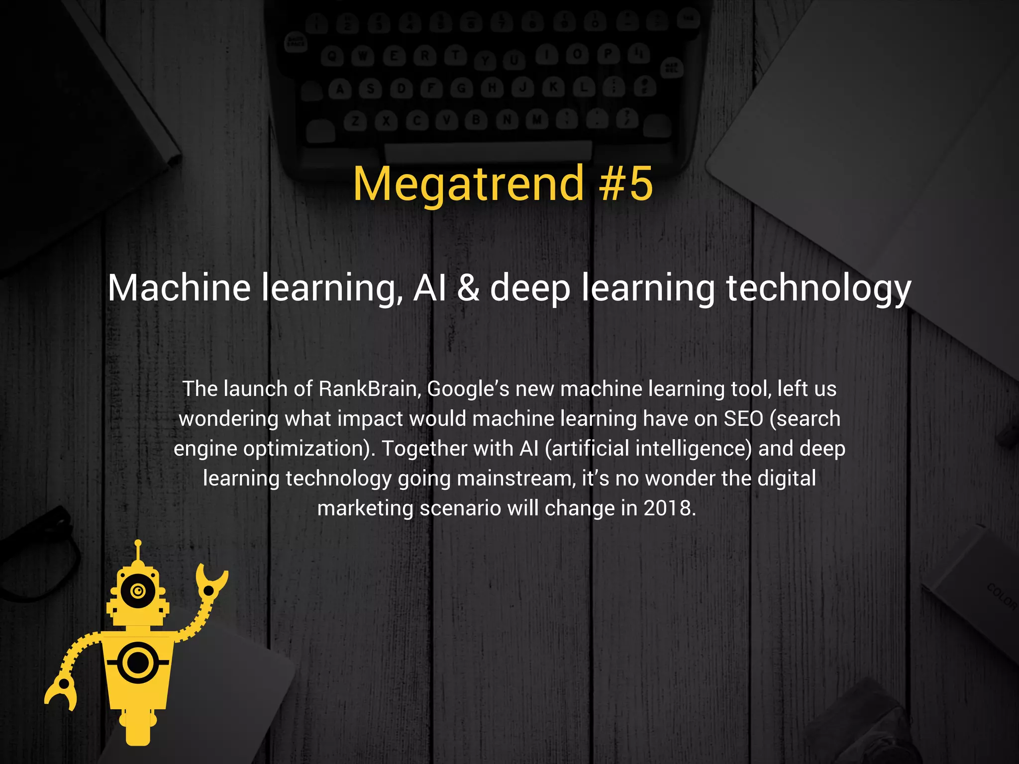 Megatrend #5 
The launch of RankBrain, Google’s new machine learning tool, left us
wondering what impact would machine learning have on SEO (search
engine optimization). Together with AI (artificial intelligence) and deep
learning technology going mainstream, it’s no wonder the digital
marketing scenario will change in 2018. 
Machine learning, AI & deep learning technology
 