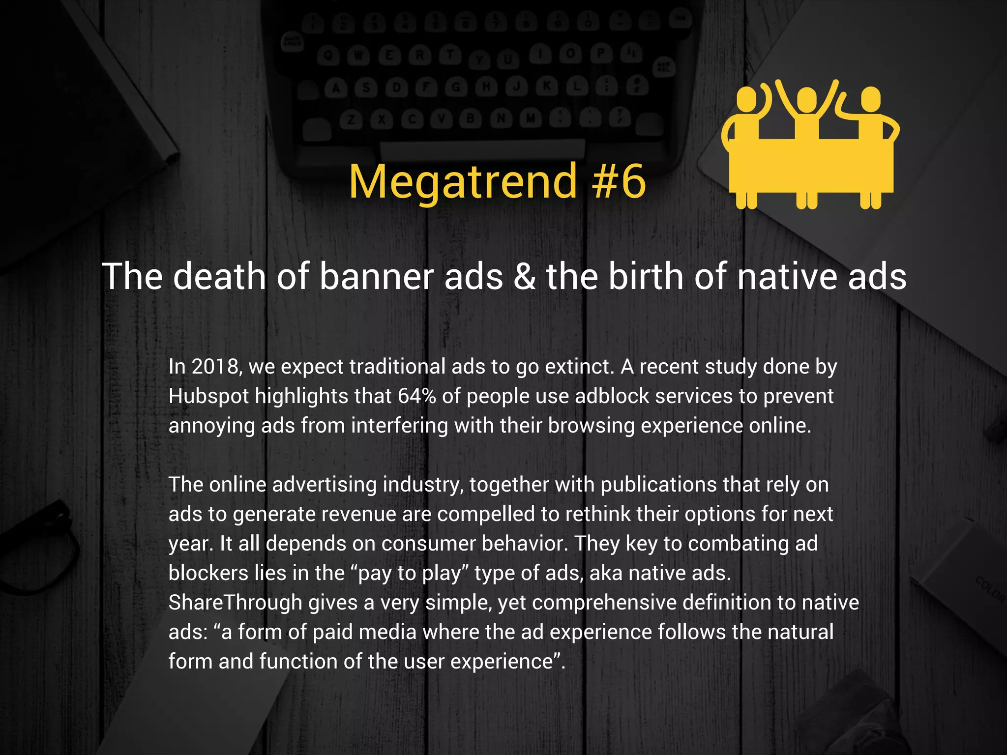 Megatrend #6 
In 2018, we expect traditional ads to go extinct. A recent study done by
Hubspot highlights that 64% of people use adblock services to prevent
annoying ads from interfering with their browsing experience online.
The online advertising industry, together with publications that rely on
ads to generate revenue are compelled to rethink their options for next
year. It all depends on consumer behavior. They key to combating ad
blockers lies in the “pay to play” type of ads, aka native ads.
ShareThrough gives a very simple, yet comprehensive definition to native
ads: “a form of paid media where the ad experience follows the natural
form and function of the user experience”.
The death of banner ads & the birth of native ads
 