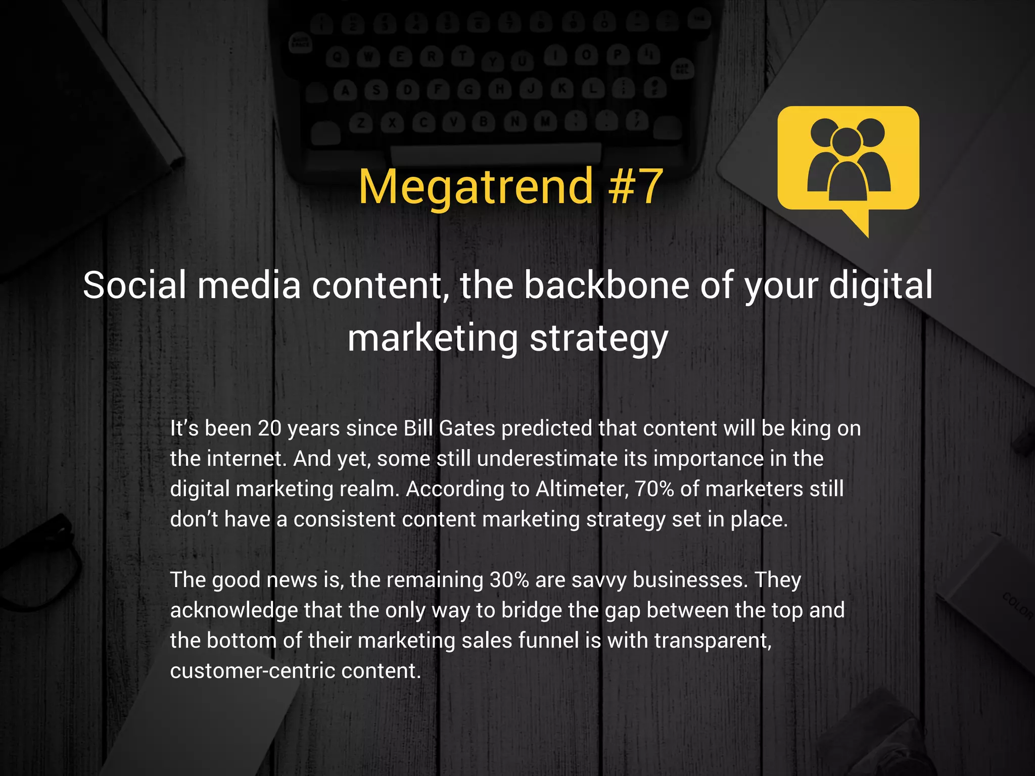 Megatrend #7 
It’s been 20 years since Bill Gates predicted that content will be king on
the internet. And yet, some still underestimate its importance in the
digital marketing realm. According to Altimeter, 70% of marketers still
don’t have a consistent content marketing strategy set in place.
The good news is, the remaining 30% are savvy businesses. They
acknowledge that the only way to bridge the gap between the top and
the bottom of their marketing sales funnel is with transparent,
customer-centric content. 
Social media content, the backbone of your digital
marketing strategy
 