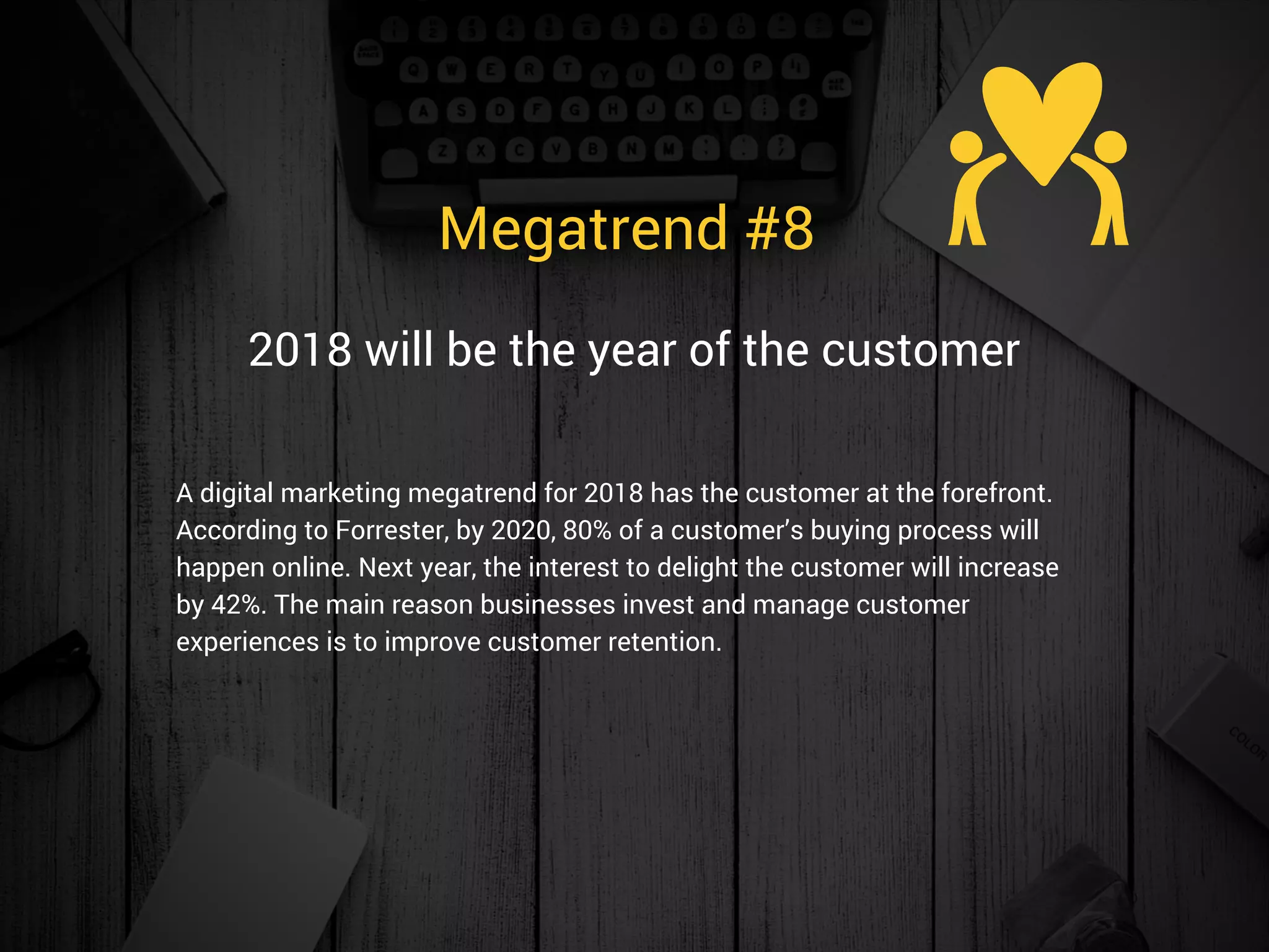 Megatrend #8 
A digital marketing megatrend for 2018 has the customer at the forefront.
According to Forrester, by 2020, 80% of a customer’s buying process will
happen online. Next year, the interest to delight the customer will increase
by 42%. The main reason businesses invest and manage customer
experiences is to improve customer retention.
2018 will be the year of the customer
 