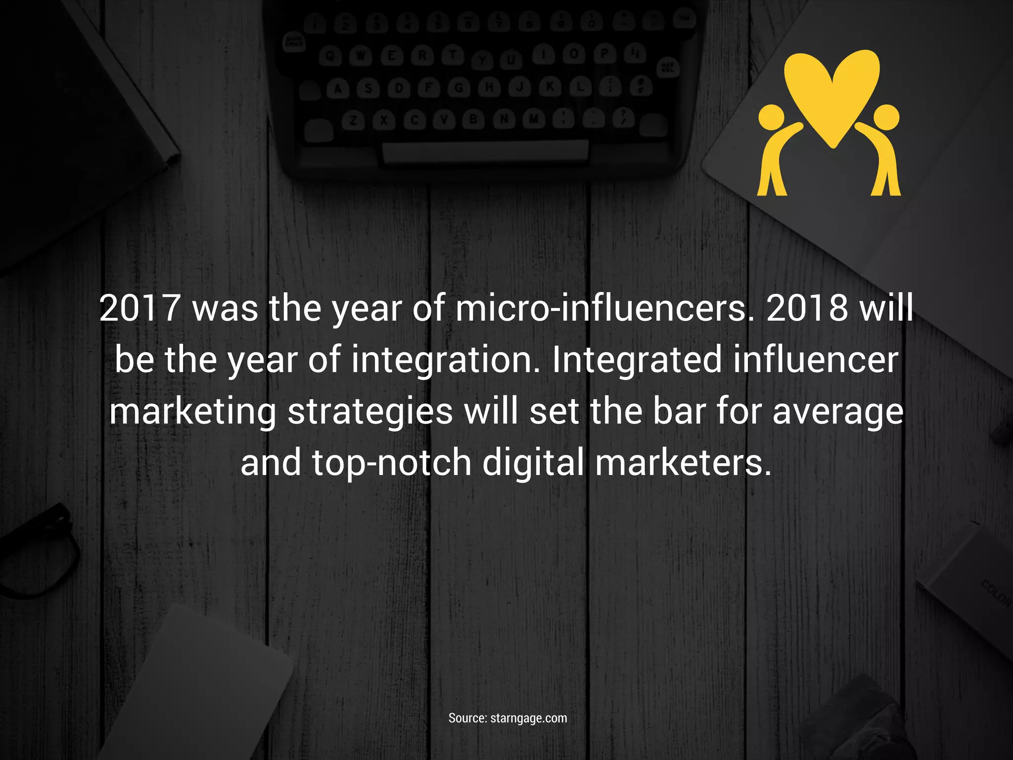 2017 was the year of micro-influencers. 2018 will
be the year of integration. Integrated influencer
marketing strategies will set the bar for average
and top-notch digital marketers.
Source: starngage.com
 