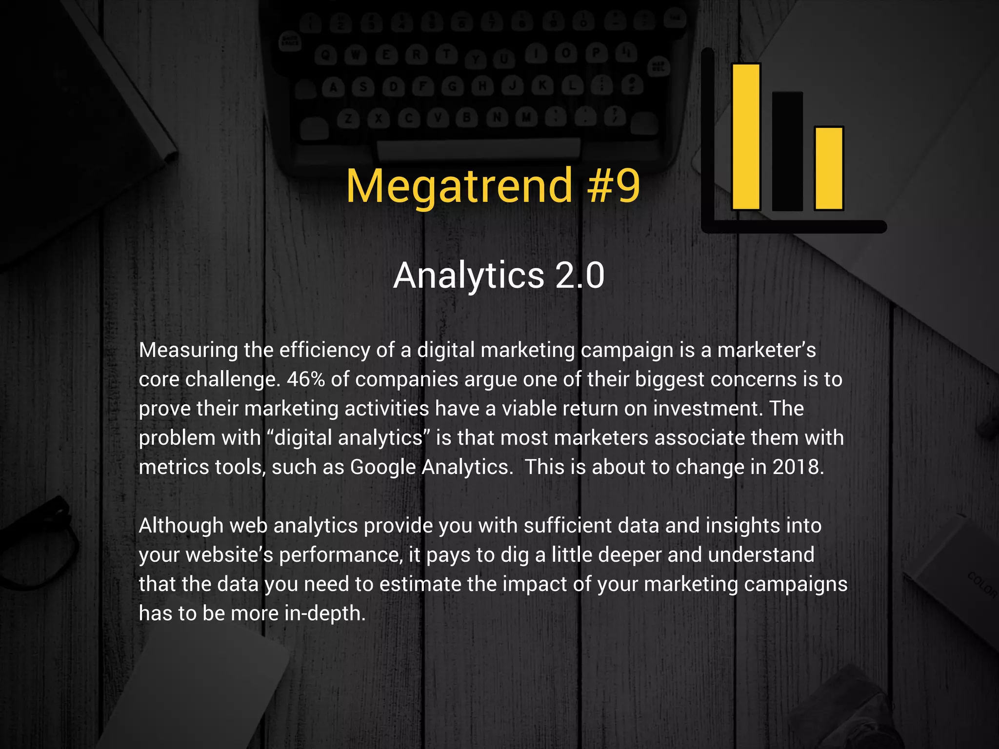 Megatrend #9 
Measuring the efficiency of a digital marketing campaign is a marketer’s
core challenge. 46% of companies argue one of their biggest concerns is to
prove their marketing activities have a viable return on investment. The
problem with “digital analytics” is that most marketers associate them with
metrics tools, such as Google Analytics.  This is about to change in 2018.
Although web analytics provide you with sufficient data and insights into
your website’s performance, it pays to dig a little deeper and understand
that the data you need to estimate the impact of your marketing campaigns
has to be more in-depth. 
Analytics 2.0
 
